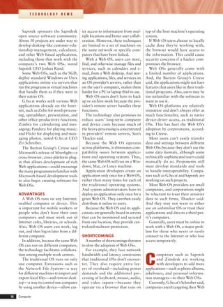 18	 Computer
T E C H N O L O G Y N E W S
Sapotek sponsors the Sapodesk
open source software community.
About 50 projects are under way to
develop desktop-like customer-rela-
tionship-management, calculator,
and other Web-based applications,
including those that work with the
company’s two Web OSs, noted
Sapotek CEO Joshua Rand.
Some Web OSs, such as the SGD,
deploy standard Windows or Unix
applications online via servers that
run the programs in virtual machines
that handle them as if they were in
their native OS.
G.ho.st works with various Web
applications already on the Inter-
net, such as Zoho for word-process-
ing, spreadsheet, presentation, and
other office-productivity functions;
Zimbra for calendaring and mes-
saging; Pandora for playing music;
and Flickr for displaying and man-
aging photos, noted G.ho.st CEO
Zvi Schreiber.
The Burton Group’s Creese said
Microsoft’s release of Silverlight—a
cross-browser, cross-platform plug-
in that allows development of rich
Web applications—could encourage
the many programmers familiar with
Microsoft-based development tools
to also begin creating software for
Web OSs.
ADVANTAGES
A Web OS runs on any Internet-
enabled computer or device. This
is important for mobile workers or
people who don’t have their own
computers and must work out of
Internet cafes, libraries, or schools.
Also, Web OS users can work, log
out, and then log in later from a dif-
ferent computer.
In addition, because the same Web
OS can run on different computers,
the technology facilitates collabora-
tion among multiple work centers.
The traditional OS runs on only
one computer. Extensions such as
the Network File System—a way
for different machines to import and
export local files—and remote desk-
top—a way to control one computer
by using another device—allow eas-
ier access to information from mul-
tiple locations and better user collab-
oration. However, these techniques
are limited to a set of machines on
the same network or specific com-
puters that have been linked.
With a Web OS, users can store,
find, and otherwise manage files and
services, such as calendars and e-
mail, from a Web desktop. And stor-
ing applications, files, and services on
an OS provider’s servers, rather than
on the user’s computer, makes them
harder for a PC or laptop thief to use.
Web OS users don’t have to back
up or archive work because the pro-
vider’s remote server handles these
functions.
The technology also promises to
reduce users’ long-term computer
and device costs because much of
the heavy processing is concentrated
in providers’ remote servers, Sun’s
Thacker said.
Because the Web OS operates
across platforms, it eliminates com-
patibility issues between applica-
tions and operating systems. Thus,
the same Web OS will run on a Win-
dows, Mac, or Linux machine.
Application developers create an
application only once for a Web OS,
rather than many times for each of
the traditional operating systems.
And system administrators have to
deploy an application only once for a
given Web OS. They can then easily
distribute it online to users.
Because the Web OS and its appli-
cations are generally based in servers
that can be monitored and secured
from one location, they provide cen-
tralized malware protection.
SHORTCOMINGS
Anumberofshortcomingsthreaten
to slow the adoption of Web OSs.
For example, they face network
bandwidth and latency constraints
that traditional OSs don’t encoun-
ter. They also require extra lay-
ers of overhead—including power
demands and the additional pro-
cessing of keyboard, mouse, audio,
and video inputs—because they
operate via a browser that runs on
top of the host machine’s operating
system.
If Web OS users choose to locally
cache data they’re working with,
the browser would have access to
the information. This could cause
security concerns if a hacker com-
promises the browser.
Web OSs generally come with
a limited number of applications.
And, the Burton Group’s Creese
said, the applications might not have
features that users like in their tradi-
tional programs. Also, users may be
too unfamiliar with the software to
want to use it.
Web OS platforms are relatively
immature and don’t always offer as
much functionality, such as native
device-driver access, as traditional
OSs. This has hurt the Web OS’s
adoption by corporations, accord-
ing to Creese.
Most users can’t easily transfer
data and settings between different
Web OSs because they don’t use the
same data formats, although some
technically sophisticated users could
manually do so. Proponents still
must develop standards and tools
to handle interoperability. Compa-
nies such as G.ho.st and Sapotek are
working on such projects.
Most Web OS providers are small
companies, and corporations might
be reluctant to trust their sensitive
data to such firms, Thacker said.
And they may not want to either
use an unfamiliar OS or trust their
applications and data to a third par-
ty’s computers.
Generally, users must be online to
work with a Web OS, a major prob-
lem for those who never or rarely
connect to the Internet or who lose
access temporarily.
C
ompanies such as Sapotek
and Zimdesk are working
with developers to add more
applications—such as photo albums,
jukeboxes, and personal-informa-
tion managers—to their Web OSs.
Currently, G.ho.st’s Schreiber said,
companies aren’t targeting their Web
 
