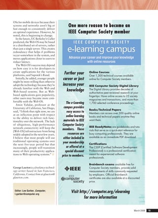 March 2008	 19
OSs for mobile devices because their
screens and networks aren’t big or
fast enough to consistently deliver
an optimal experience. However, he
noted, this is beginning to change.
In the future, UC Berkeley’s Culler
predicted, the Web OS may be based
in a distributed set of servers, rather
than just a single server. This creates
redundancy that helps if problems
occur somewhere in the system, and
moves applications closer to users to
reduce latency.
The Web OS’s success may depend
on how easy it is for developers to
create applications for the various
platforms, said Sapotek’s Rand.
Initially, he added, younger people
might be more willing than others to
adopt the technology because they’re
already familiar with the Web and
Web-based systems. But as Web-
based applications gain popularity,
other users may become more com-
fortable with the Web OS.
Amin Vahdat, professor at the
University of California, San Diego,
said, “I think that right now, we are
at an inflection point with respect
to the ability to deliver rich func-
tionality over the network. The lack
of ubiquitous, high-performance
network connectivity will keep the
[Web OS] infrastructure from being
widely adopted in the next few years.
I believe that most people will use
traditional operating systems over
the next five-year period but that
increasingly, people will transition
many of their productivity applica-
tions to Web operating systems.” ■
George Lawton is a freelance technol-
ogy writer based in San Francisco,
California. Contact him at glawton@
glawton.com.
Editor: Lee Garber, Computer,
l.garber@computer.org
One more reason to become an
IEEE Computer Society member
Further your
career or just
increase your
knowledge
The e-Learning
campus provides
easy access to
online learning
materials to IEEE
Computer Society
members. These
resources are
either included in
your membership
or offered at a
special discount
price to members.
Online Courses
Over 1,300 technical courses available
online for Computer Society members.
IEEE Computer Society Digital Library
The Digital Library provides decades of
authoritative peer-reviewed research at your
ﬁngertips: Have online access to 25 society
magazines and transactions, and more than
1,700 selected conference proceedings.
Books/Technical Papers
Members can access over 500 quality online
books and technical papers anytime they
want them.
IEEE ReadyNotes are guidebooks and tuto-
rials that serve as a quick-start reference for
busy computing professionals. They are
available as an immediate PDF download.
Certiﬁcations
The CSDP (Certiﬁed Software Development
Professional) is a professional certiﬁcation
meant for experienced software
professionals.
Brainbench exams available free for
Computer Society members, provide solid
measurements of skills commonly requested
by employers. Ofﬁcial Brainbench
certiﬁcates are also available at a discounted
price.
Visit http://computer.org/elearning
for more information
I E E E C O M P U T E R S O C I E T Y
e-learning campus
Advance your career and improve your knowledge
with online resources
I E E E C O M P U T E R S O C I E T Y
e-learning campus
Advance your career and improve your knowledge
with online resources
 