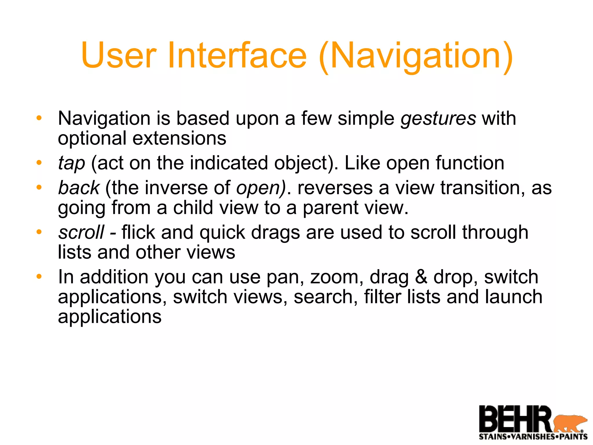 User Interface (Navigation) Navigation is based upon a few simple  gestures  with optional extensions tap  (act on the indicated object). Like open function back  (the inverse of  open) . reverses a view transition, as going from a child view to a parent view. scroll -  flick and quick drags are used to scroll through lists and other views In addition you can use pan, zoom, drag & drop, switch applications, switch views, search, filter lists and launch applications 