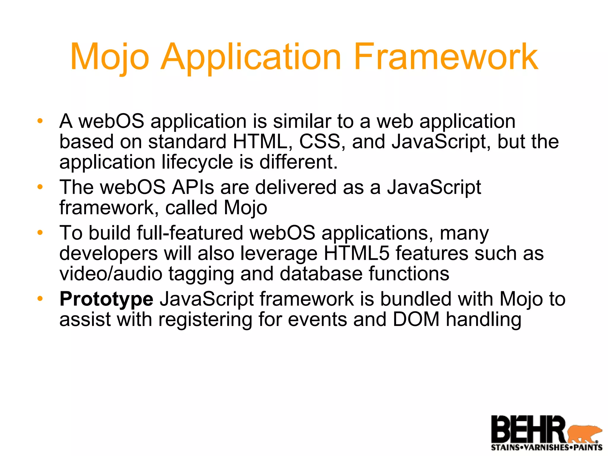 Mojo Application Framework A webOS application is similar to a web application based on standard HTML, CSS, and JavaScript, but the application lifecycle is different. The webOS APIs are delivered as a JavaScript framework, called Mojo To build full-featured webOS applications, many developers will also leverage HTML5 features such as video/audio tagging and database functions Prototype  JavaScript framework is bundled with Mojo to assist with registering for events and DOM handling 
