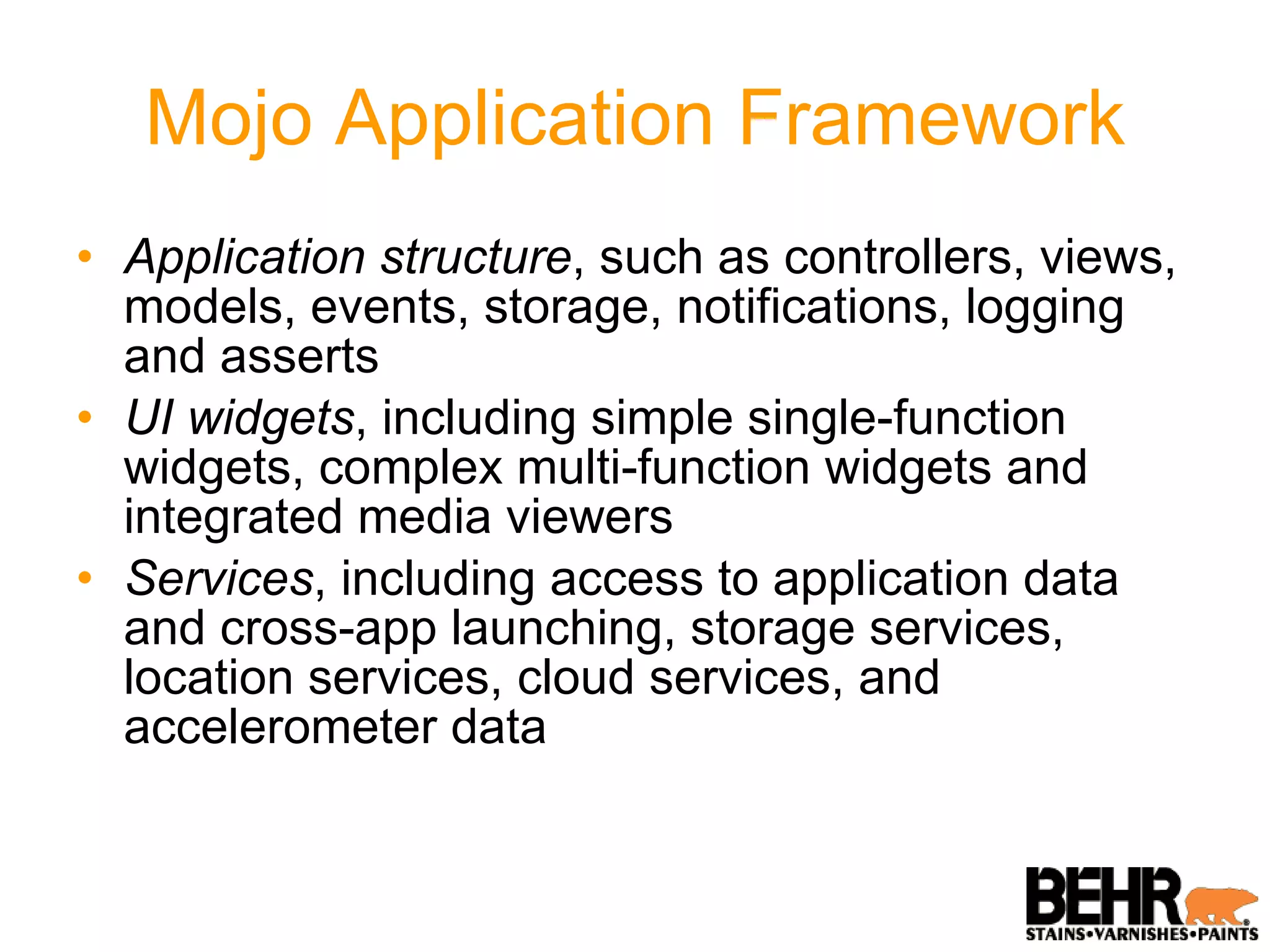 Mojo Application Framework Application structure , such as controllers, views, models, events, storage, notifications, logging and asserts UI widgets , including simple single-function widgets, complex multi-function widgets and integrated media viewers Services , including access to application data and cross-app launching, storage services, location services, cloud services, and accelerometer data 