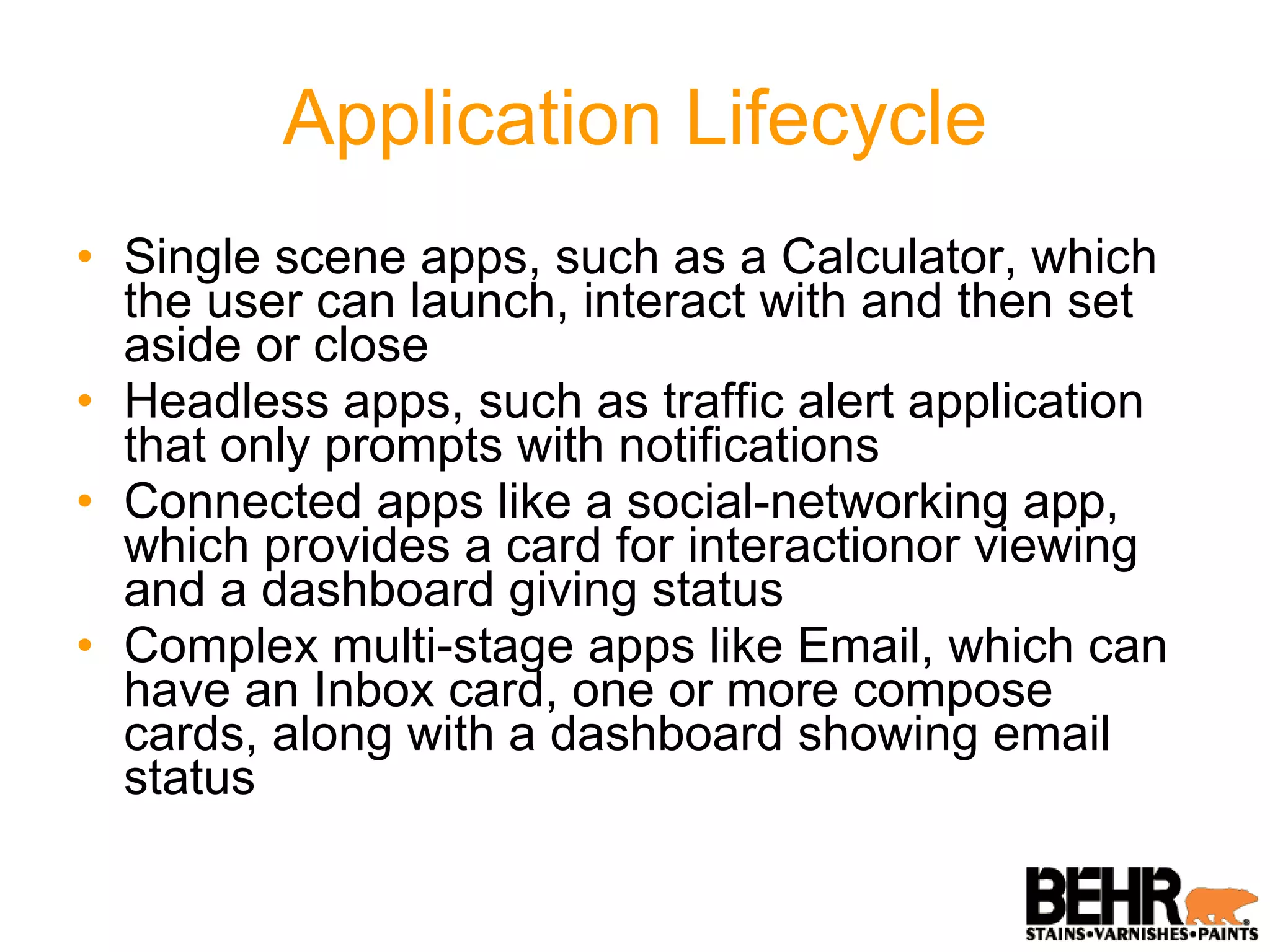 Application Lifecycle Single scene apps, such as a Calculator, which the user can launch, interact with and then set aside or close Headless apps, such as traffic alert application that only prompts with notifications Connected apps like a social-networking app, which provides a card for interactionor viewing and a dashboard giving status Complex multi-stage apps like Email, which can have an Inbox card, one or more compose cards, along with a dashboard showing email status 