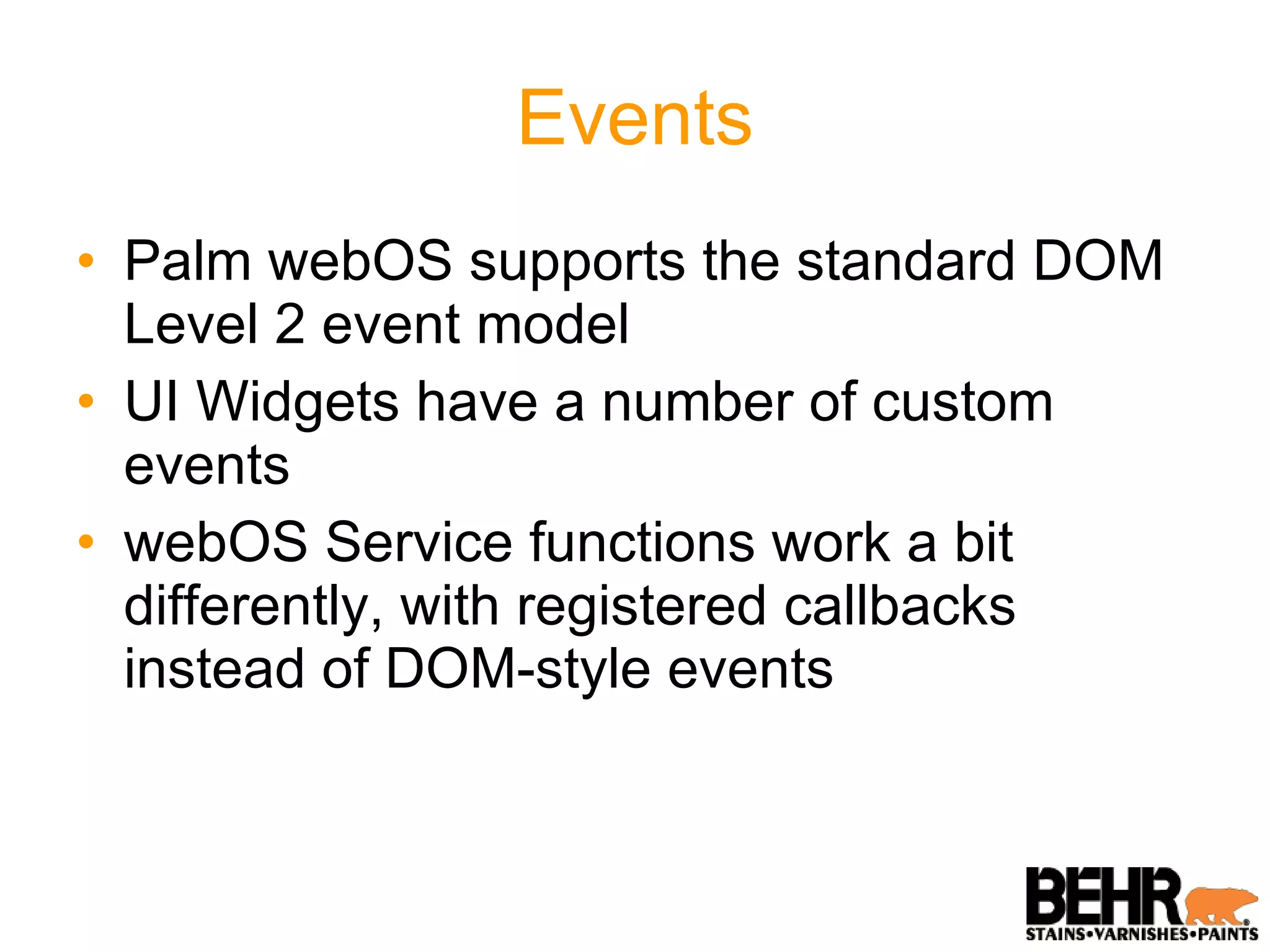 Events Palm webOS supports the standard DOM Level 2 event model UI Widgets have a number of custom events webOS Service functions work a bit differently, with registered callbacks instead of DOM-style events 
