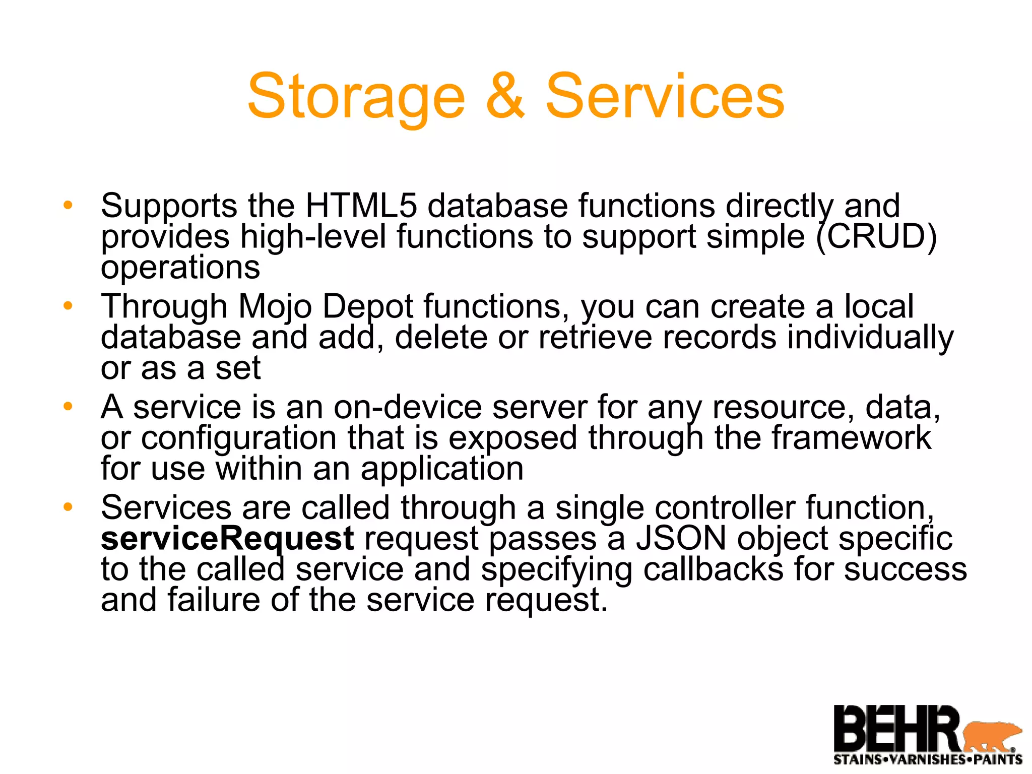 Storage & Services Supports the HTML5 database functions directly and provides high-level functions to support simple (CRUD) operations Through Mojo Depot functions, you can create a local database and add, delete or retrieve records individually or as a set A service is an on-device server for any resource, data, or configuration that is exposed through the framework for use within an application  Services are called through a single controller function,  serviceRequest  request passes a JSON object specific to the called service and specifying callbacks for success and failure of the service request. 