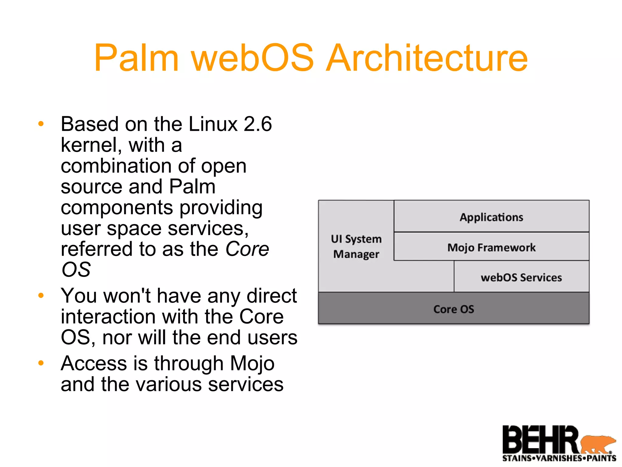 Palm webOS Architecture Based on the Linux 2.6 kernel, with a combination of open source and Palm components providing user space services, referred to as the  Core OS You won't have any direct interaction with the Core OS, nor will the end users Access is through Mojo and the various services 