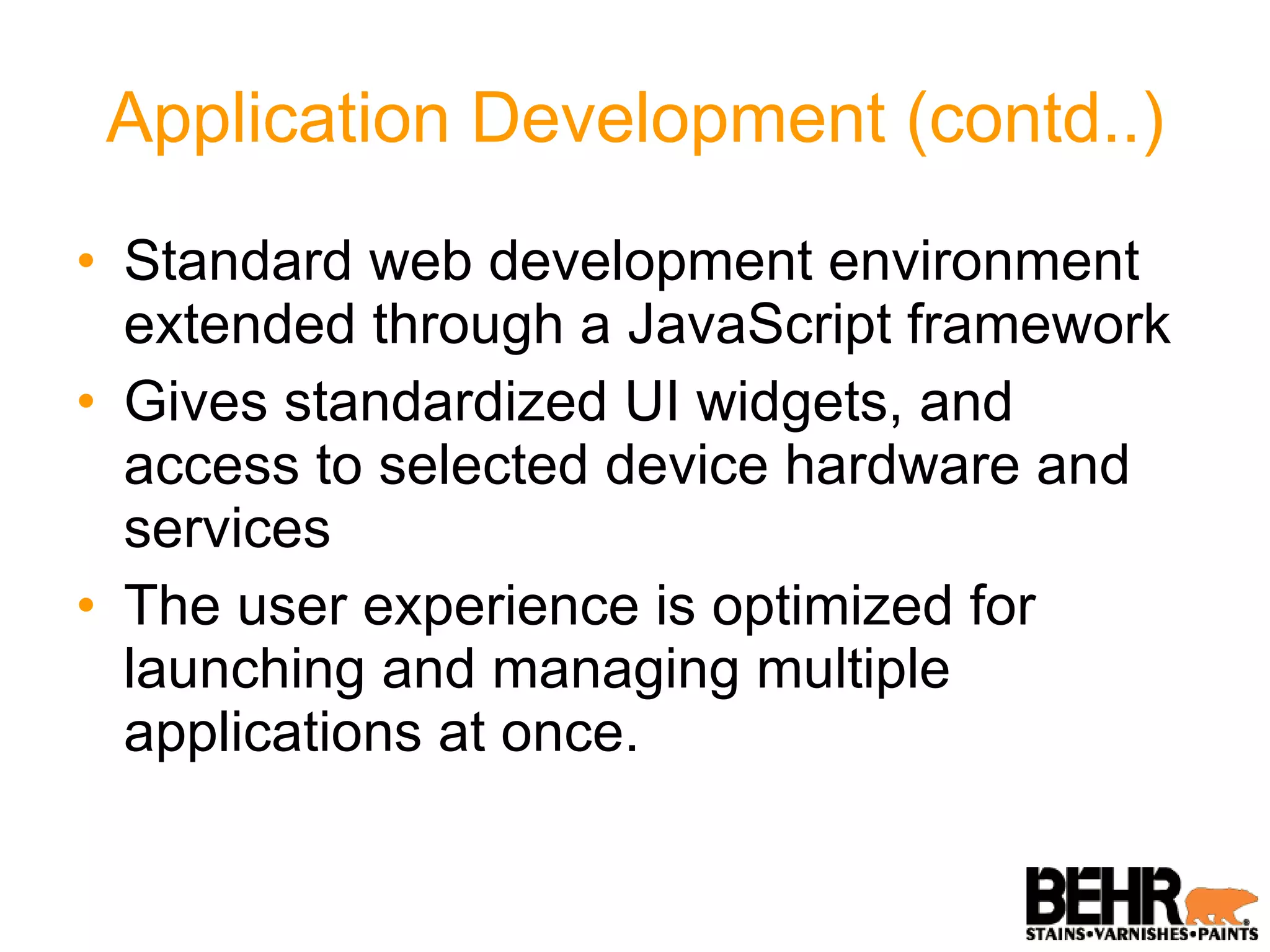 Application Development (contd..) Standard web development environment extended through a JavaScript framework Gives standardized UI widgets, and access to selected device hardware and services The user experience is optimized for launching and managing multiple applications at once. 