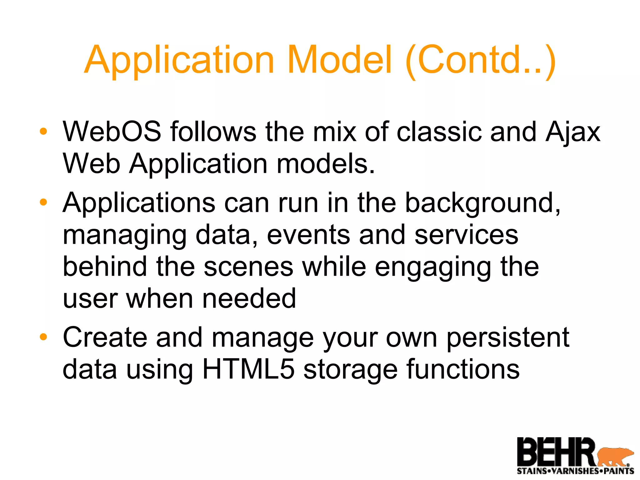 Application Model (Contd..) WebOS follows the mix of classic and Ajax Web Application models. Applications can run in the background, managing data, events and services behind the scenes while engaging the user when needed Create and manage your own persistent data using HTML5 storage functions 