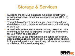 Storage & Services Supports the HTML5 database functions directly and provides high-level functions to support simple (CRUD) operations Through Mojo Depot functions, you can create a local database and add, delete or retrieve records individually or as a set A service is an on-device server for any resource, data, or configuration that is exposed through the framework for use within an application  Services are called through a single controller function,  serviceRequest  request passes a JSON object specific to the called service and specifying callbacks for success and failure of the service request. 