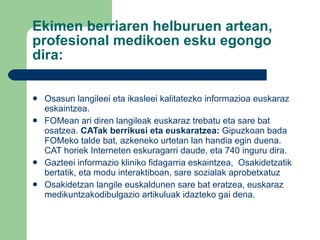 Ekimen berriaren helburuen artean, profesional medikoen esku egongo dira: Osasun langileei eta ikasleei kalitatezko informazioa euskaraz eskaintzea. FOMean ari diren langileak euskaraz trebatu eta sare bat osatzea.  CATak berrikusi eta euskaratzea:  Gipuzkoan bada FOMeko talde bat, azkeneko urtetan lan handia egin duena. CAT horiek Interneten eskuragarri daude, eta 740 inguru dira . Gazteei informazio kliniko fidagarria eskaintzea,  Osakidetzatik bertatik, eta modu interaktiboan, sare sozialak aprobetxatuz Osakidetzan langile euskaldunen sare bat eratzea, euskaraz medikuntzakodibulgazio artikuluak idazteko gai dena.  