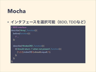 Mocha 
• インタフェースを選択可能（BDD, TDDなど） 
// BDD interface 
describe('Array', function() { 
before(function() { 
// ... 
}); 
! 
describe('#indexOf()', function() { 
it('should return -1 when not present', function() { 
[1,2,3].indexOf(4).should.equal(-1); 
}); 
}); 
}); 
 