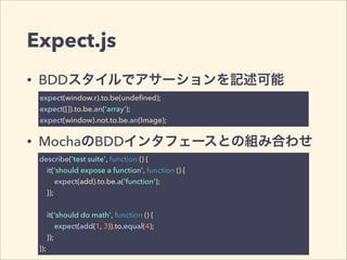 Expect.js 
• BDDスタイルでアサーションを記述可能 
expect(window.r).to.be(undefined); 
expect([]).to.be.an('array'); 
expect(window).not.to.be.an(Image); 
• MochaのBDDインタフェースとの組み合わせ 
describe('test suite', function () { 
it('should expose a function', function () { 
expect(add).to.be.a('function'); 
}); 
! 
it('should do math', function () { 
expect(add(1, 3)).to.equal(4); 
}); 
}); 
 