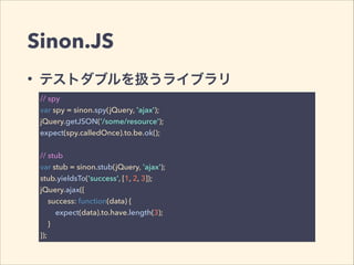 Sinon.JS 
• テストダブルを扱うライブラリ 
// spy 
var spy = sinon.spy(jQuery, 'ajax'); 
jQuery.getJSON('/some/resource'); 
expect(spy.calledOnce).to.be.ok(); 
! 
// stub 
var stub = sinon.stub(jQuery, 'ajax'); 
stub.yieldsTo('success', [1, 2, 3]); 
jQuery.ajax({ 
success: function(data) { 
expect(data).to.have.length(3); 
} 
}); 
 