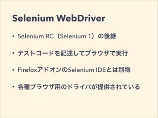 Selenium WebDriver 
• Selenium RC（Selenium 1）の後継 
• テストコードを記述してブラウザで実行 
• FirefoxアドオンのSelenium IDEとは別物 
• 各種ブラウザ用のドライバが提供されている 
 