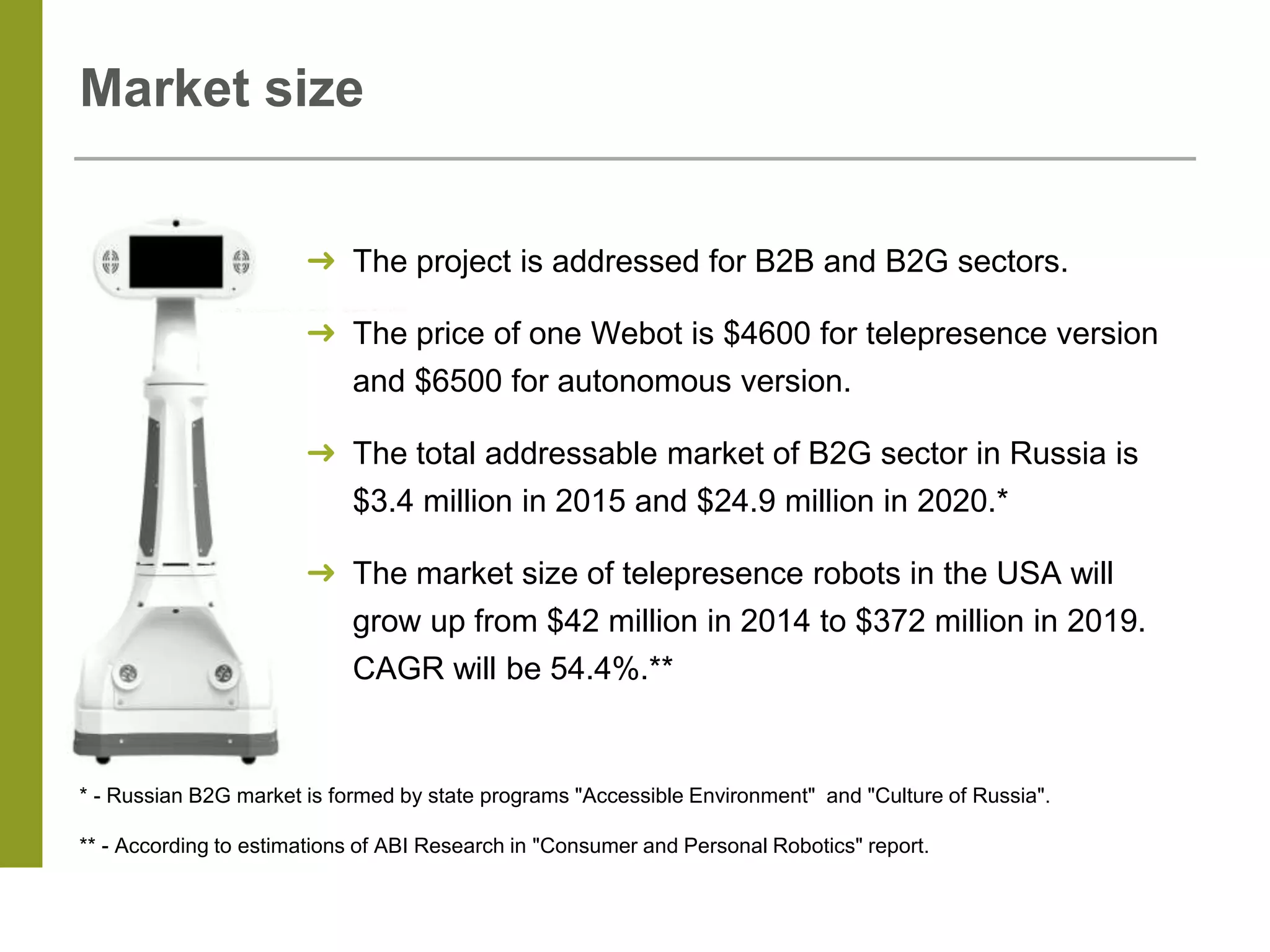 Market size
➜ The project is addressed for B2B and B2G sectors.
➜ The price of one Webot is $4600 for telepresence version
and $6500 for autonomous version.
➜ The total addressable market of B2G sector in Russia is
$3.4 million in 2015 and $24.9 million in 2020.*
➜ The market size of telepresence robots in the USA will
grow up from $42 million in 2014 to $372 million in 2019.
CAGR will be 54.4%.**
* - Russian B2G market is formed by state programs "Accessible Environment" and "Culture of Russia".
** - According to estimations of ABI Research in "Consumer and Personal Robotics" report.
 