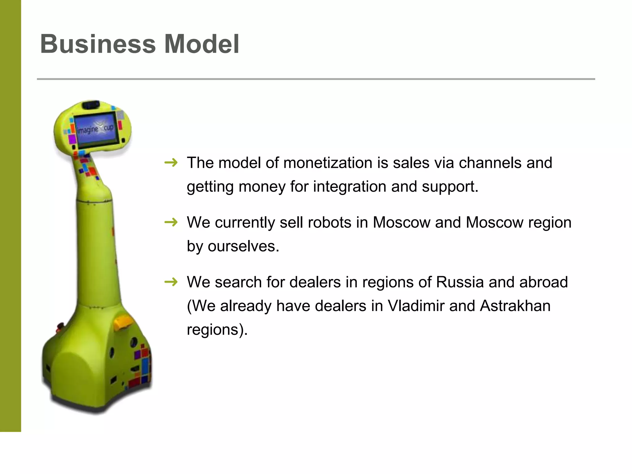 Business Model
➜ The model of monetization is sales via channels and
getting money for integration and support.
➜ We currently sell robots in Moscow and Moscow region
by ourselves.
➜ We search for dealers in regions of Russia and abroad
(We already have dealers in Vladimir and Astrakhan
regions).
 