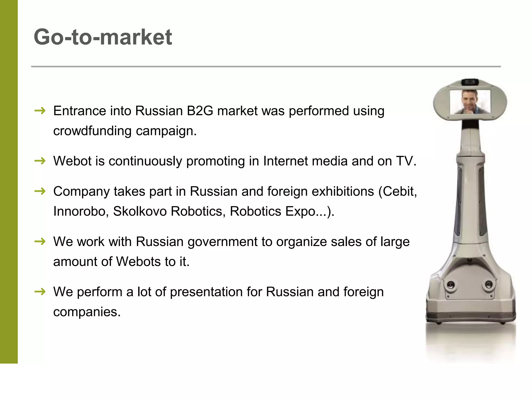 Go-to-market
➜ Entrance into Russian B2G market was performed using
crowdfunding campaign.
➜ Webot is continuously promoting in Internet media and on TV.
➜ Company takes part in Russian and foreign exhibitions (Cebit,
Innorobo, Skolkovo Robotics, Robotics Expo...).
➜ We work with Russian government to organize sales of large
amount of Webots to it.
➜ We perform a lot of presentation for Russian and foreign
companies.
 