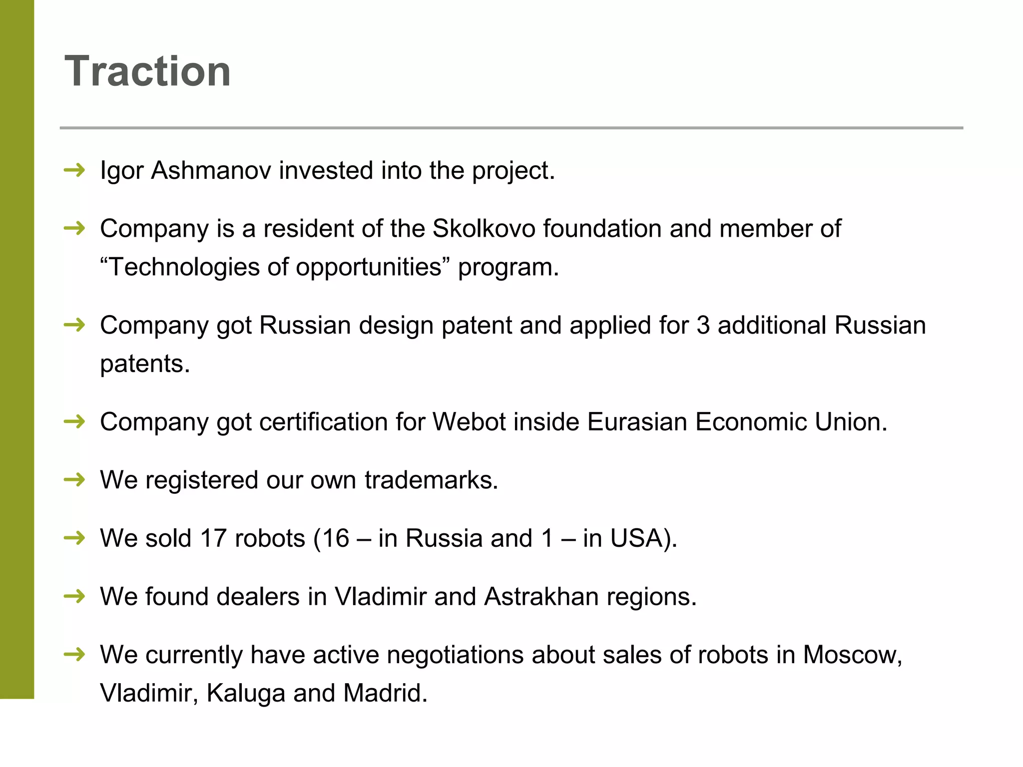 Traction
➜ Igor Ashmanov invested into the project.
➜ Company is a resident of the Skolkovo foundation and member of
“Technologies of opportunities” program.
➜ Company got Russian design patent and applied for 3 additional Russian
patents.
➜ Company got certification for Webot inside Eurasian Economic Union.
➜ We registered our own trademarks.
➜ We sold 17 robots (16 – in Russia and 1 – in USA).
➜ We found dealers in Vladimir and Astrakhan regions.
➜ We currently have active negotiations about sales of robots in Moscow,
Vladimir, Kaluga and Madrid.
 