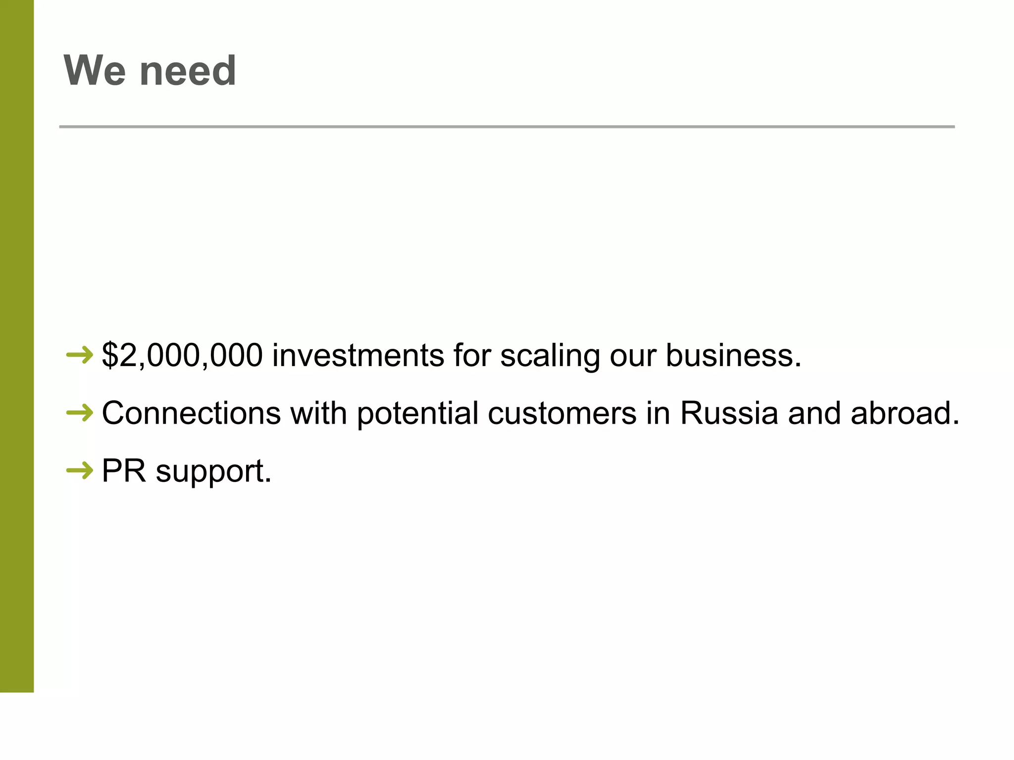 We need
➜ $2,000,000 investments for scaling our business.
➜ Connections with potential customers in Russia and abroad.
➜ PR support.
 