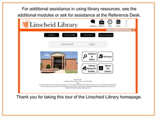 For additional assistance in using library resources, see the
additional modules or ask for assistance at the Reference Desk.




Thank you for taking this tour of the Linscheid Library homepage.
 
