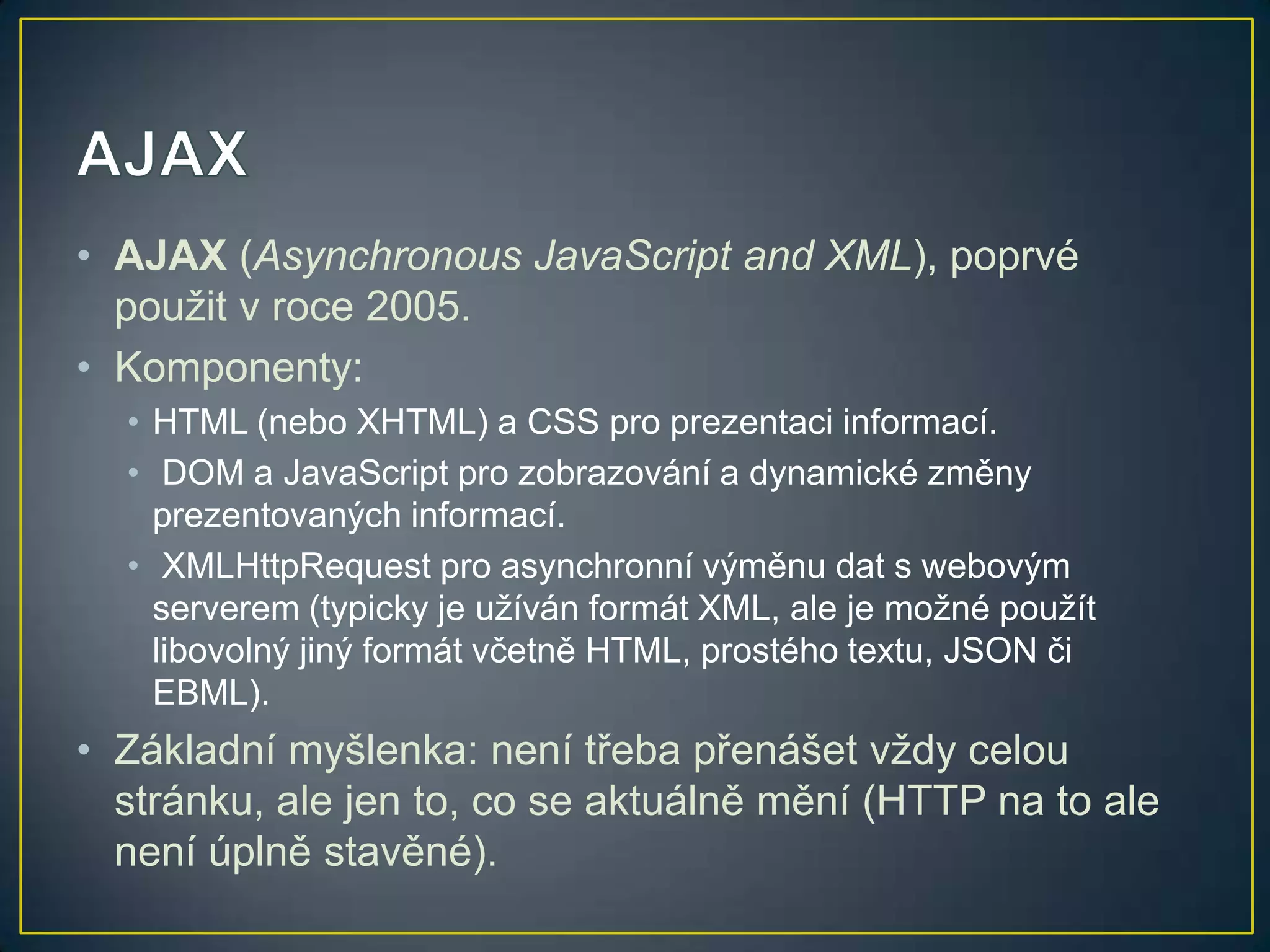 • AJAX (Asynchronous JavaScript and XML), poprvé
použit v roce 2005.
• Komponenty:
• HTML (nebo XHTML) a CSS pro prezentaci informací.
• DOM a JavaScript pro zobrazování a dynamické změny
prezentovaných informací.
• XMLHttpRequest pro asynchronní výměnu dat s webovým
serverem (typicky je užíván formát XML, ale je možné použít
libovolný jiný formát včetně HTML, prostého textu, JSON či
EBML).

• Základní myšlenka: není třeba přenášet vždy celou
stránku, ale jen to, co se aktuálně mění (HTTP na to ale
není úplně stavěné).

 