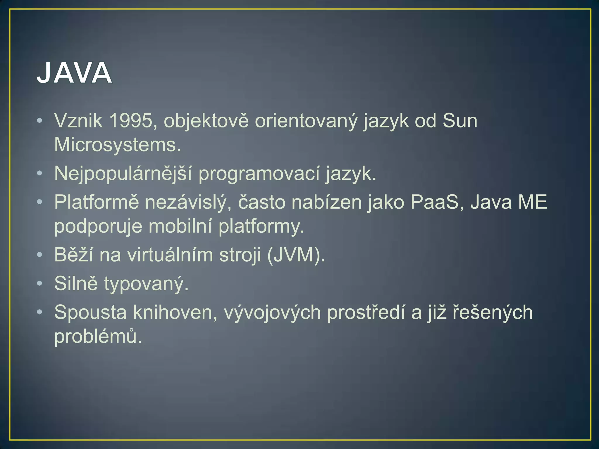• Vznik 1995, objektově orientovaný jazyk od Sun
Microsystems.
• Nejpopulárnější programovací jazyk.
• Platformě nezávislý, často nabízen jako PaaS, Java ME
podporuje mobilní platformy.
• Běží na virtuálním stroji (JVM).
• Silně typovaný.
• Spousta knihoven, vývojových prostředí a již řešených
problémů.

 