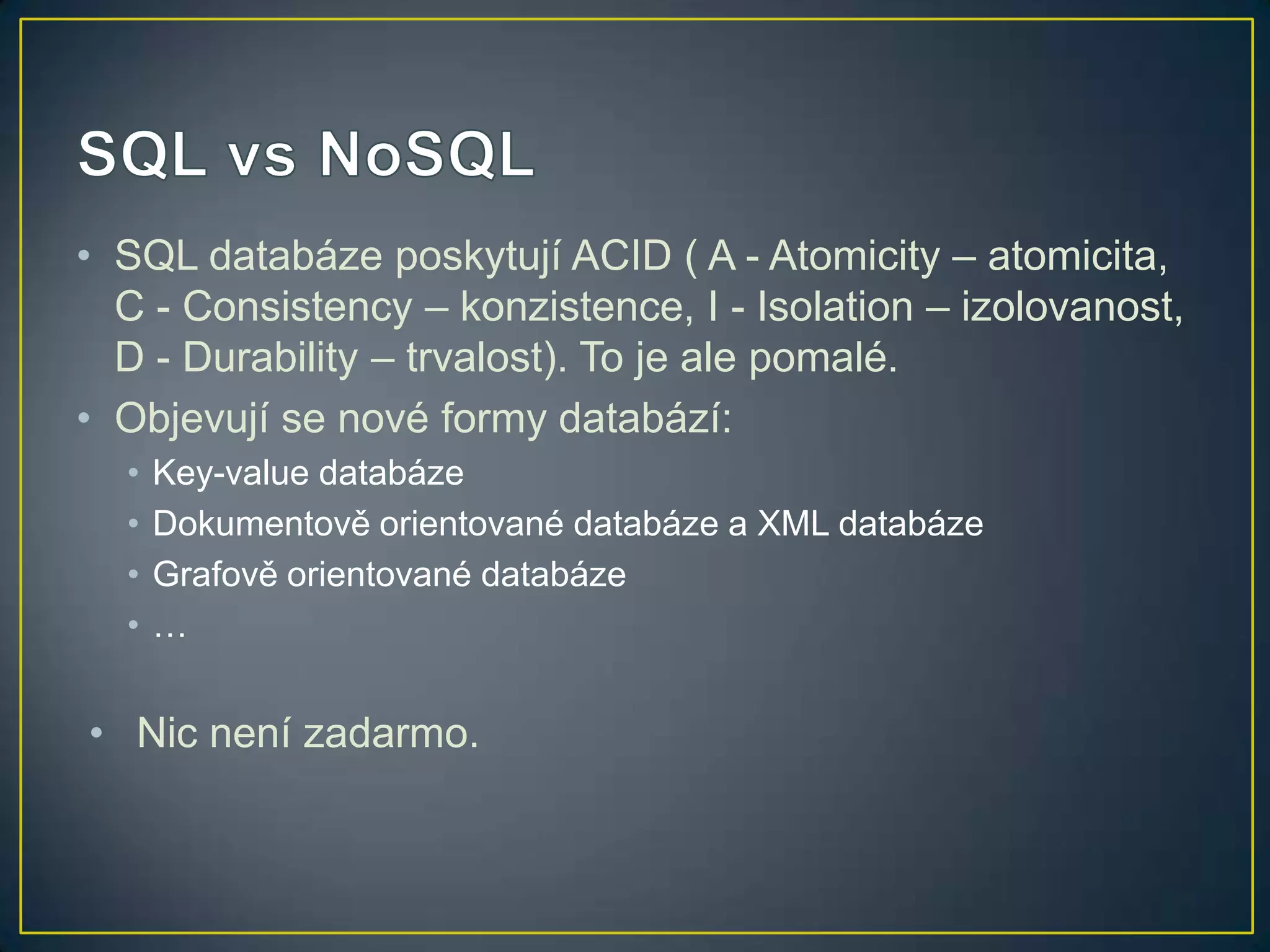 • SQL databáze poskytují ACID ( A - Atomicity – atomicita,
C - Consistency – konzistence, I - Isolation – izolovanost,
D - Durability – trvalost). To je ale pomalé.
• Objevují se nové formy databází:
•
•
•
•

Key-value databáze
Dokumentově orientované databáze a XML databáze
Grafově orientované databáze
…

• Nic není zadarmo.

 