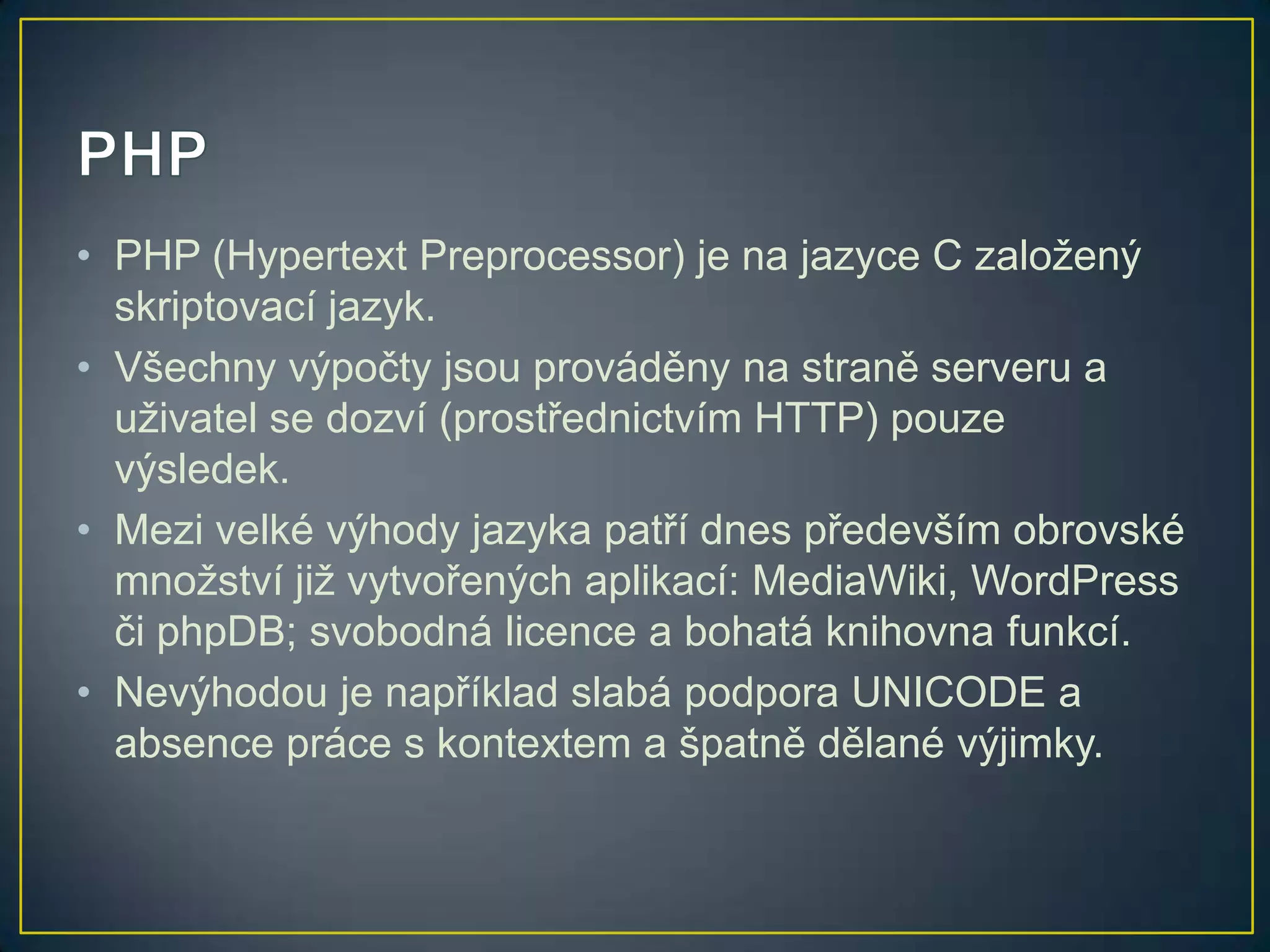 • PHP (Hypertext Preprocessor) je na jazyce C založený
skriptovací jazyk.
• Všechny výpočty jsou prováděny na straně serveru a
uživatel se dozví (prostřednictvím HTTP) pouze
výsledek.
• Mezi velké výhody jazyka patří dnes především obrovské
množství již vytvořených aplikací: MediaWiki, WordPress
či phpDB; svobodná licence a bohatá knihovna funkcí.
• Nevýhodou je například slabá podpora UNICODE a
absence práce s kontextem a špatně dělané výjimky.

 