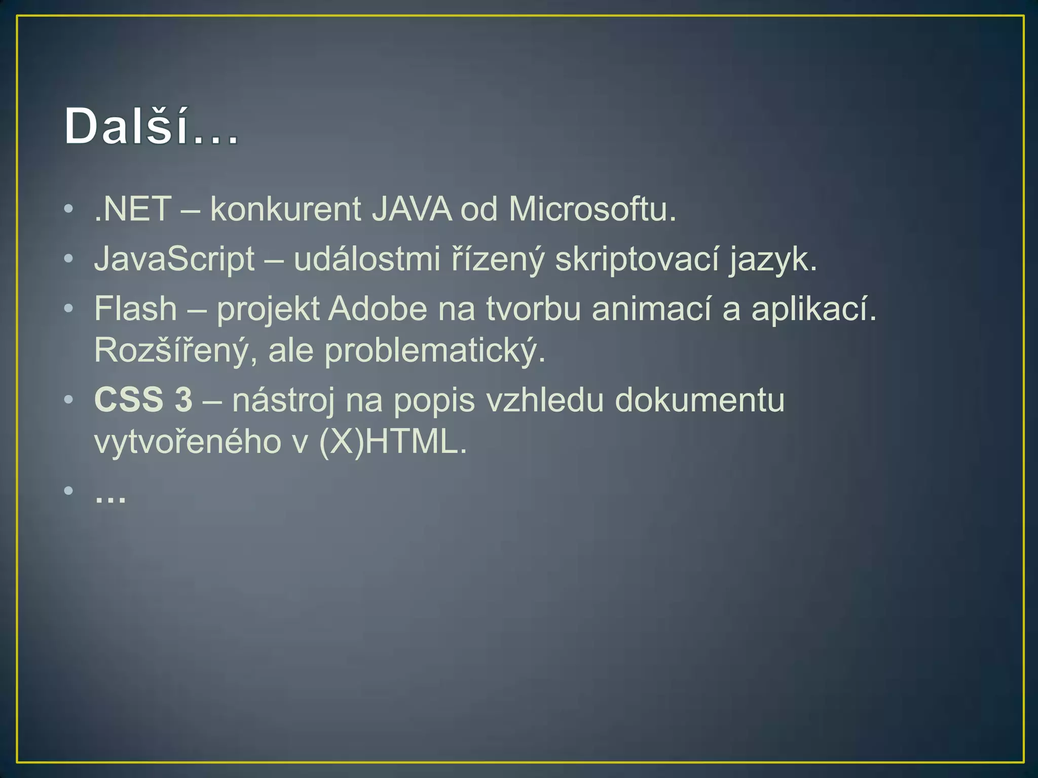 • .NET – konkurent JAVA od Microsoftu.
• JavaScript – událostmi řízený skriptovací jazyk.
• Flash – projekt Adobe na tvorbu animací a aplikací.
Rozšířený, ale problematický.
• CSS 3 – nástroj na popis vzhledu dokumentu
vytvořeného v (X)HTML.
• …

 
