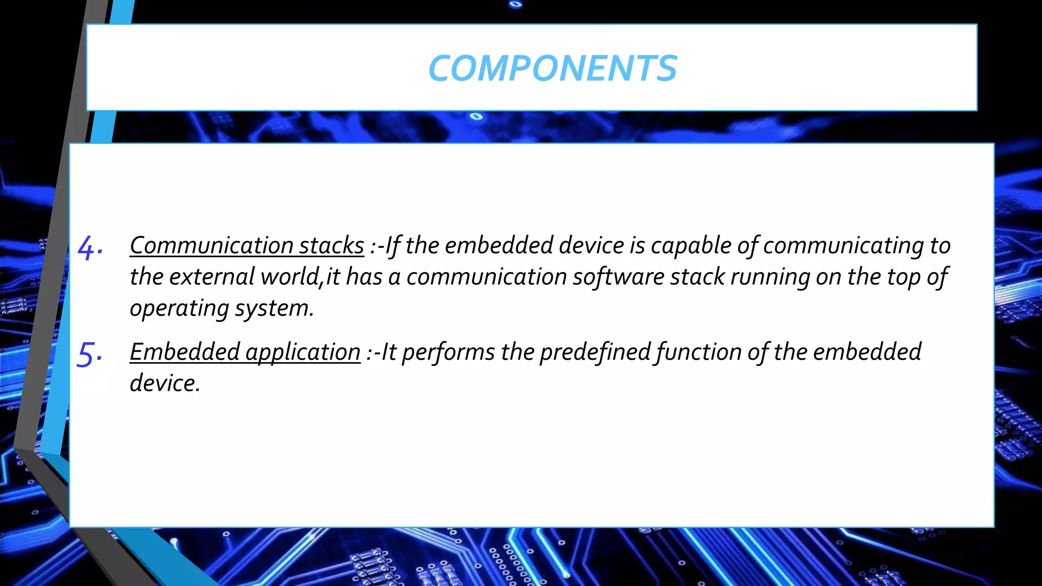 4. Communication stacks :-If the embedded device is capable of communicating to
the external world,it has a communication software stack running on the top of
operating system.
5. Embedded application :-It performs the predefined function of the embedded
device.
COMPONENTS
 