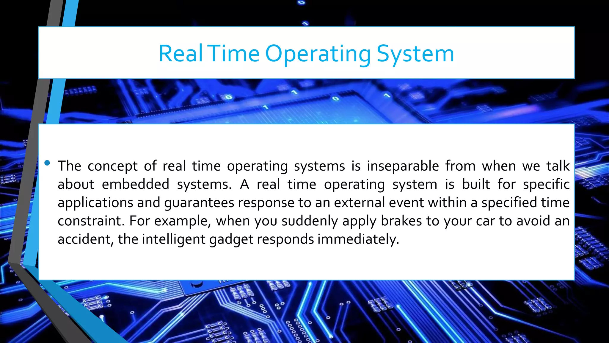 RealTime Operating System
• The concept of real time operating systems is inseparable from when we talk
about embedded systems. A real time operating system is built for specific
applications and guarantees response to an external event within a specified time
constraint. For example, when you suddenly apply brakes to your car to avoid an
accident, the intelligent gadget responds immediately.
 