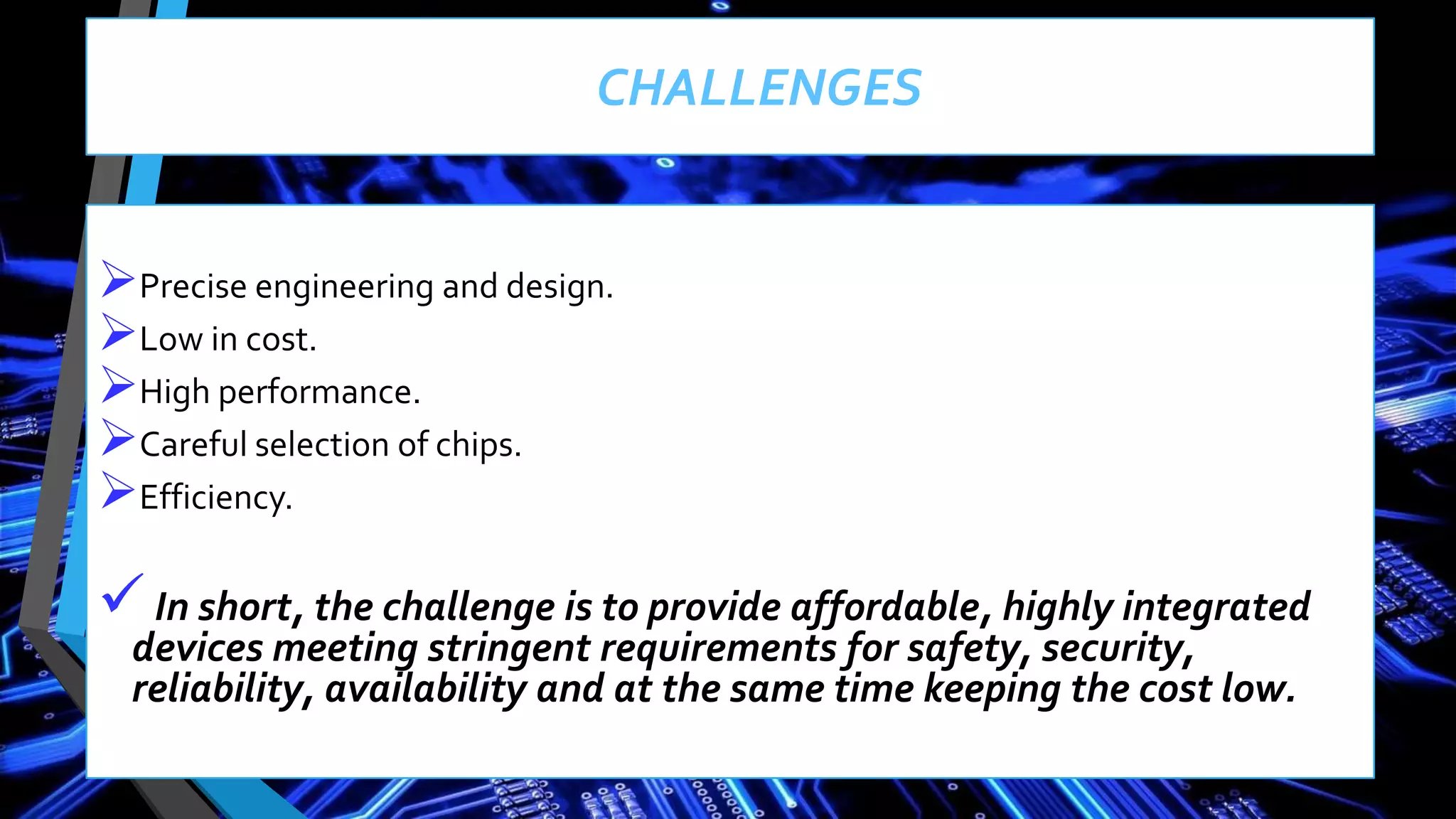CHALLENGES
Precise engineering and design.
Low in cost.
High performance.
Careful selection of chips.
Efficiency.
In short, the challenge is to provide affordable, highly integrated
devices meeting stringent requirements for safety, security,
reliability, availability and at the same time keeping the cost low.
 