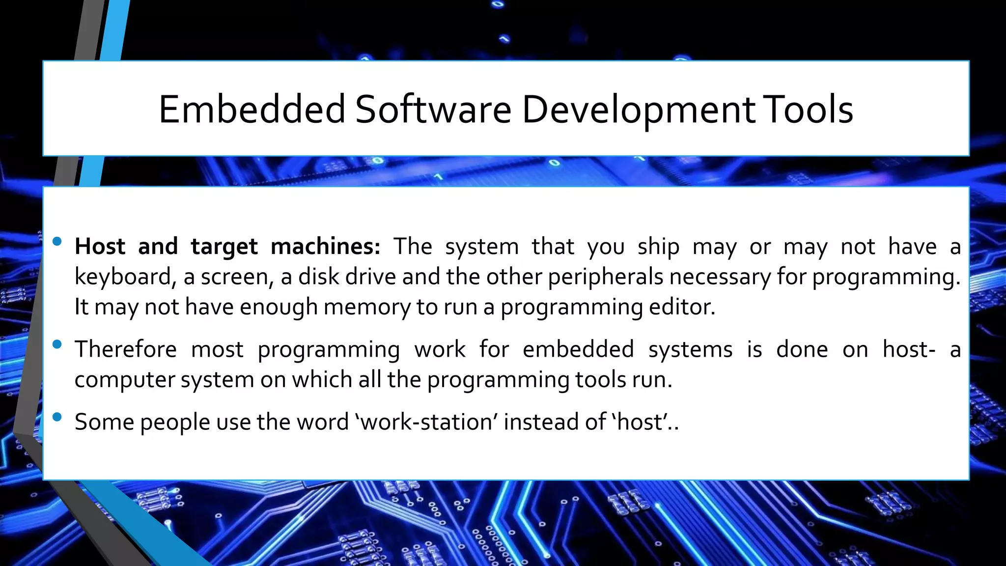 Embedded Software DevelopmentTools
• Host and target machines: The system that you ship may or may not have a
keyboard, a screen, a disk drive and the other peripherals necessary for programming.
It may not have enough memory to run a programming editor.
• Therefore most programming work for embedded systems is done on host- a
computer system on which all the programming tools run.
• Some people use the word ‘work-station’ instead of ‘host’..
 