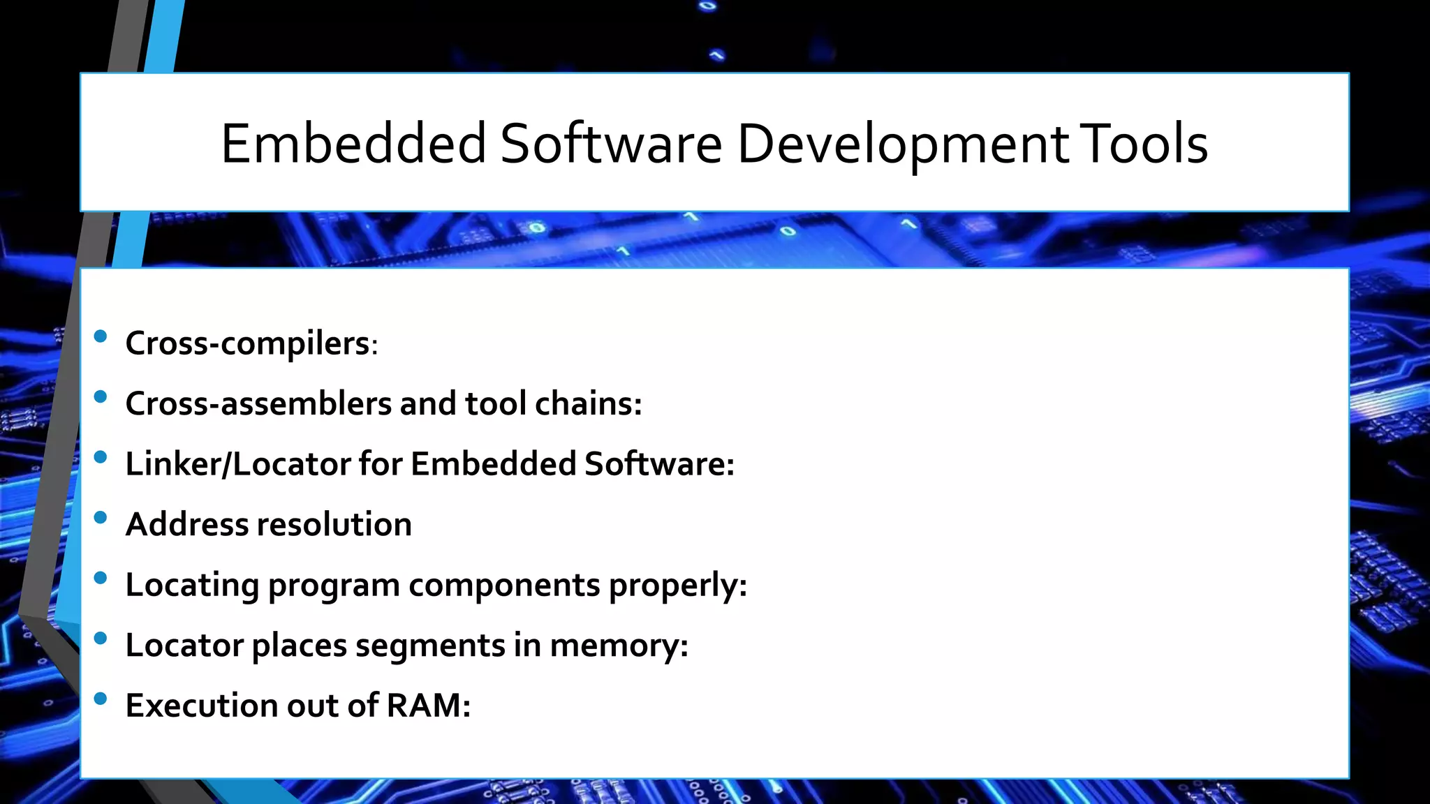 • Cross-compilers:
• Cross-assemblers and tool chains:
• Linker/Locator for Embedded Software:
• Address resolution
• Locating program components properly:
• Locator places segments in memory:
• Execution out of RAM:
Embedded Software DevelopmentTools
 