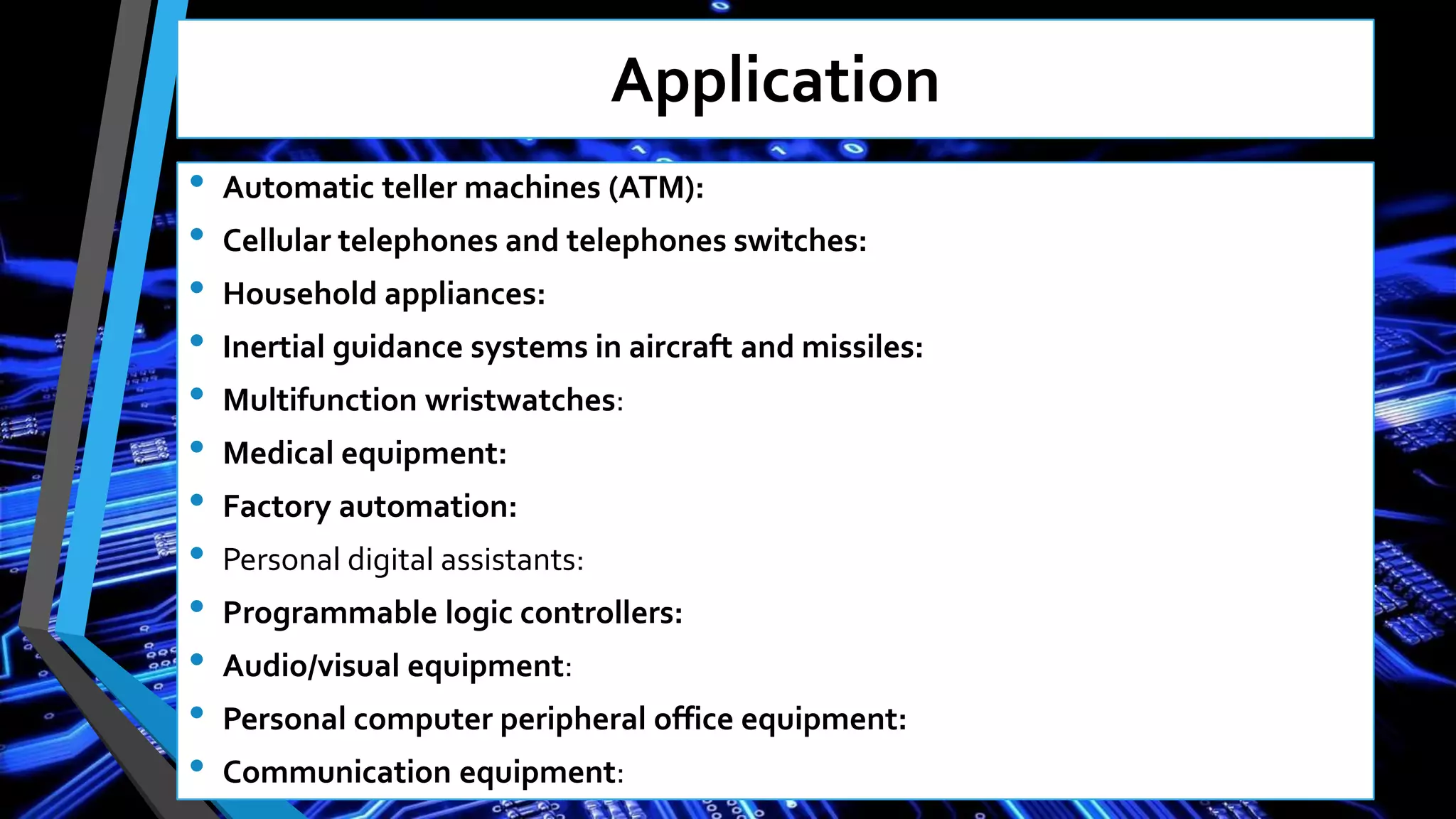 Application
• Automatic teller machines (ATM):
• Cellular telephones and telephones switches:
• Household appliances:
• Inertial guidance systems in aircraft and missiles:
• Multifunction wristwatches:
• Medical equipment:
• Factory automation:
• Personal digital assistants:
• Programmable logic controllers:
• Audio/visual equipment:
• Personal computer peripheral office equipment:
• Communication equipment:
 