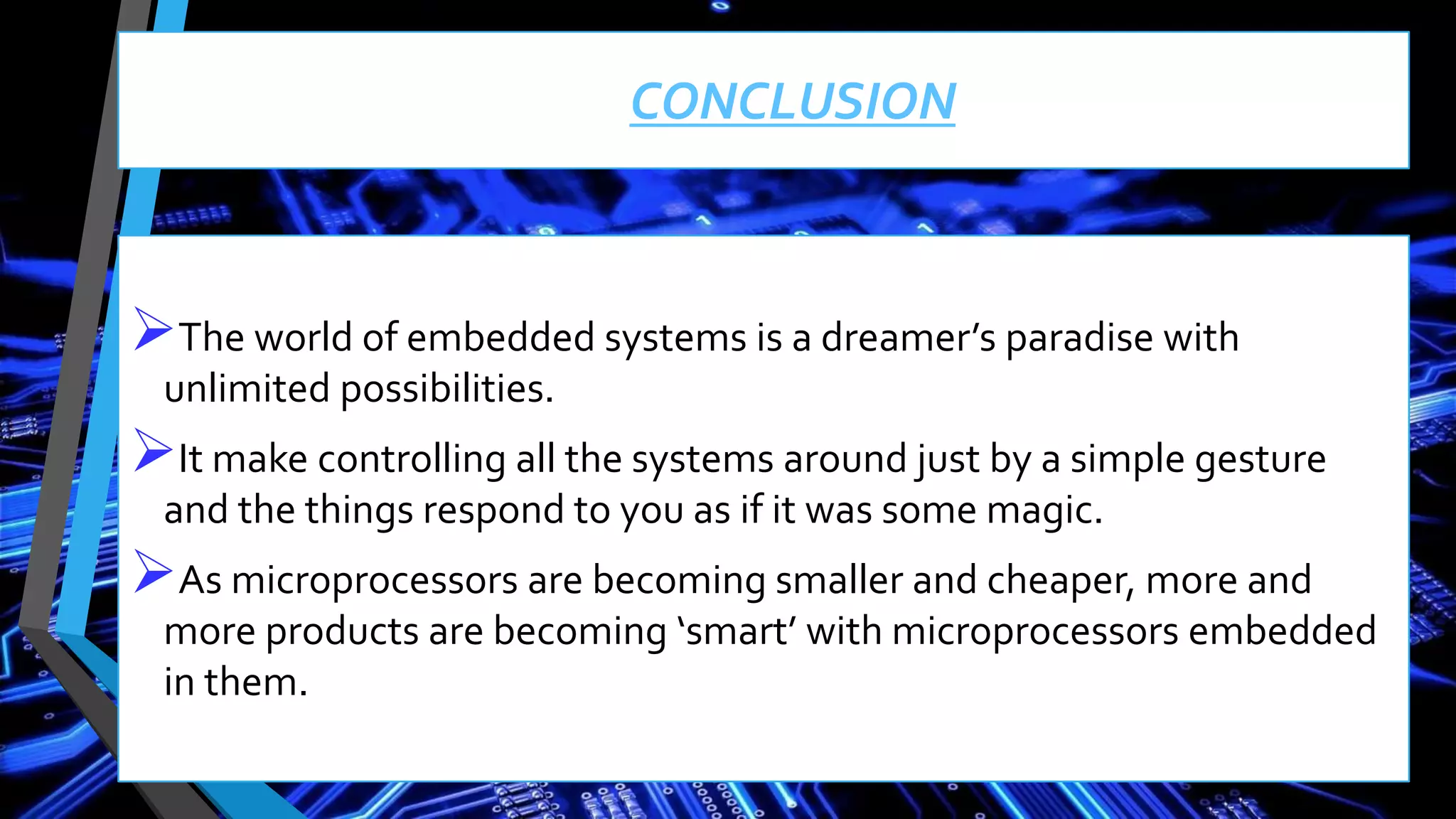 CONCLUSION
The world of embedded systems is a dreamer’s paradise with
unlimited possibilities.
It make controlling all the systems around just by a simple gesture
and the things respond to you as if it was some magic.
As microprocessors are becoming smaller and cheaper, more and
more products are becoming ‘smart’ with microprocessors embedded
in them.
 