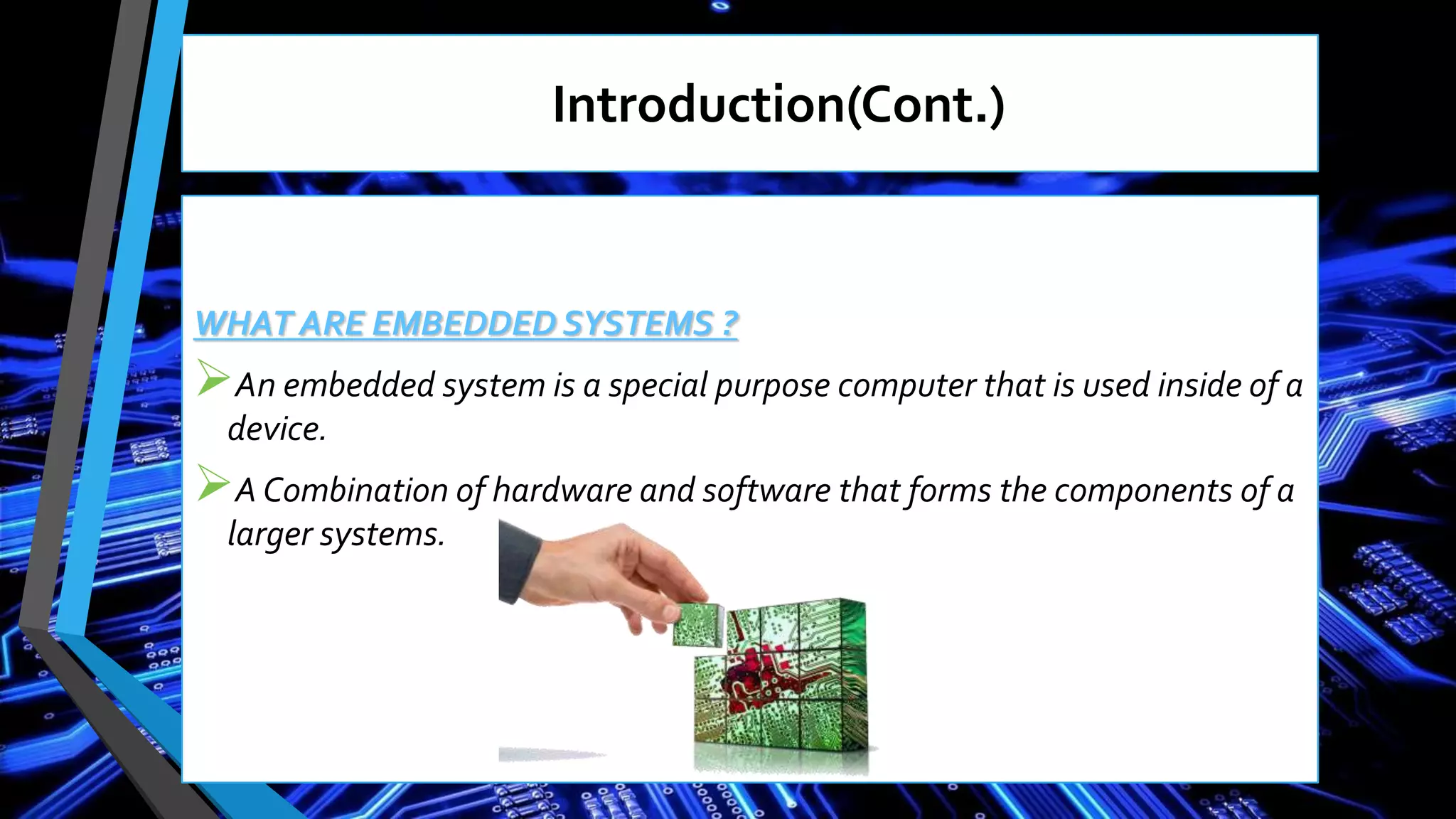 Introduction(Cont.)
WHAT ARE EMBEDDED SYSTEMS ?
An embedded system is a special purpose computer that is used inside of a
device.
A Combination of hardware and software that forms the components of a
larger systems.
 