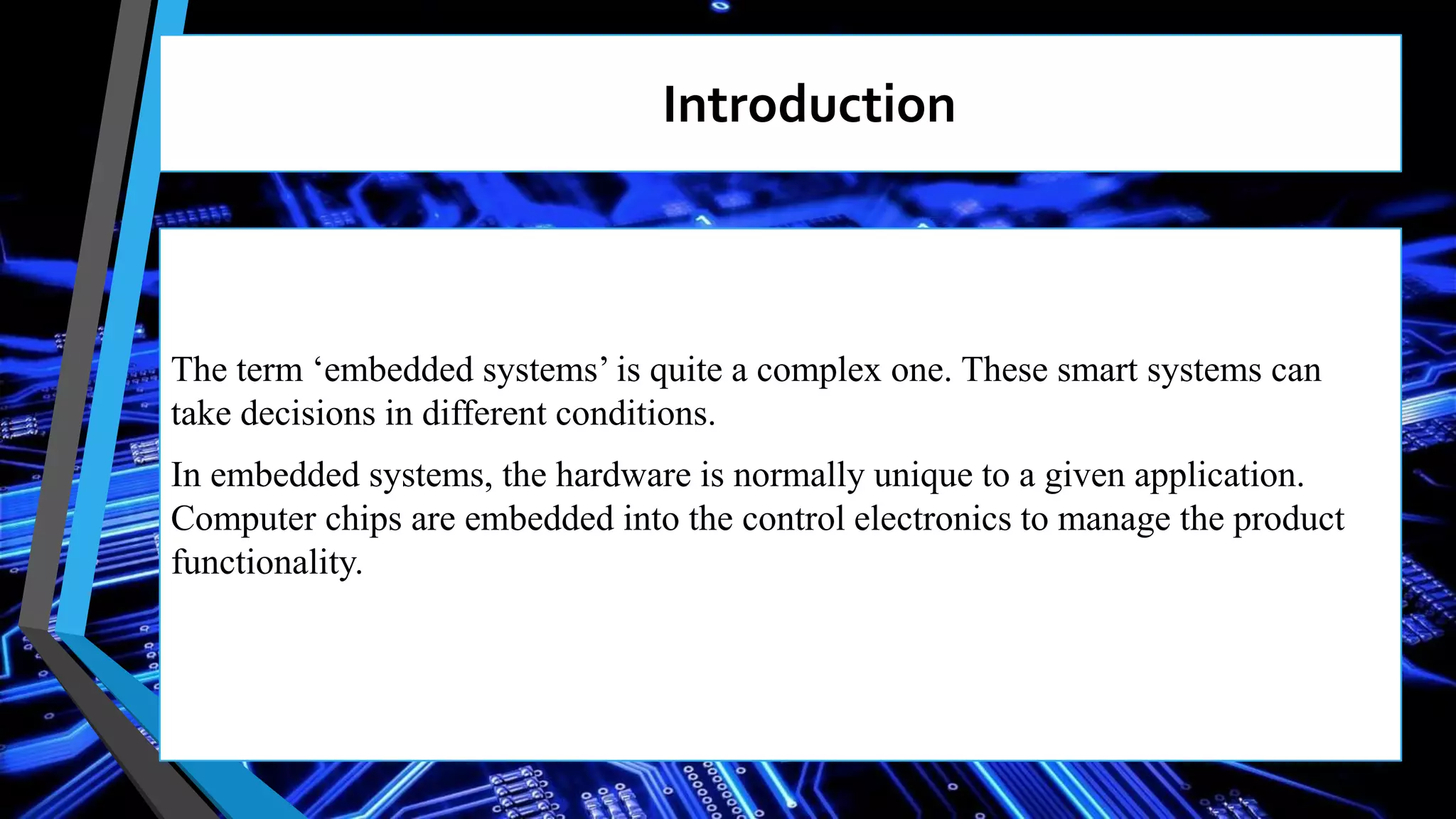 The term ‘embedded systems’ is quite a complex one. These smart systems can
take decisions in different conditions.
In embedded systems, the hardware is normally unique to a given application.
Computer chips are embedded into the control electronics to manage the product
functionality.
Introduction
 
