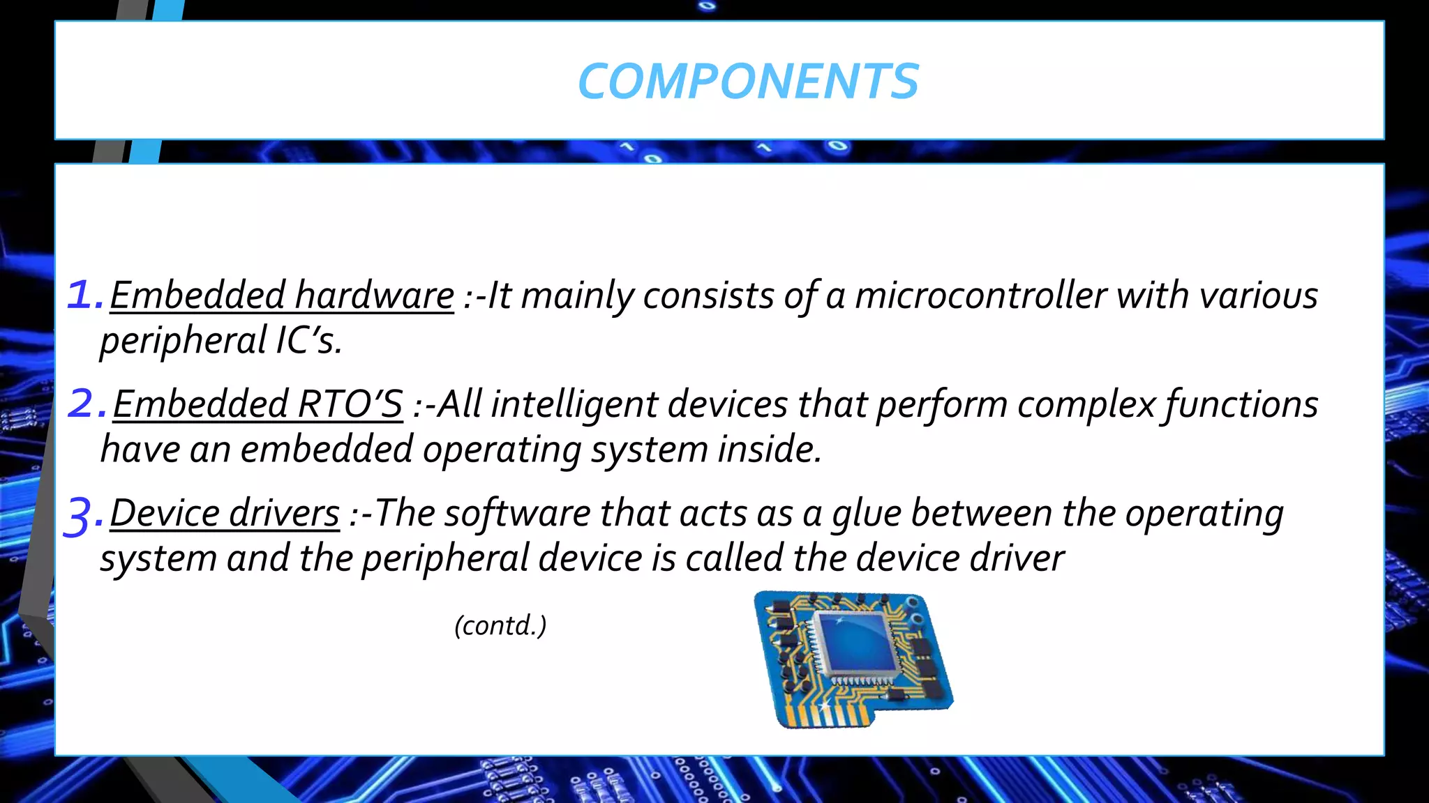 COMPONENTS
1.Embedded hardware :-It mainly consists of a microcontroller with various
peripheral IC’s.
2.Embedded RTO’S :-All intelligent devices that perform complex functions
have an embedded operating system inside.
3.Device drivers :-The software that acts as a glue between the operating
system and the peripheral device is called the device driver
(contd.)
 