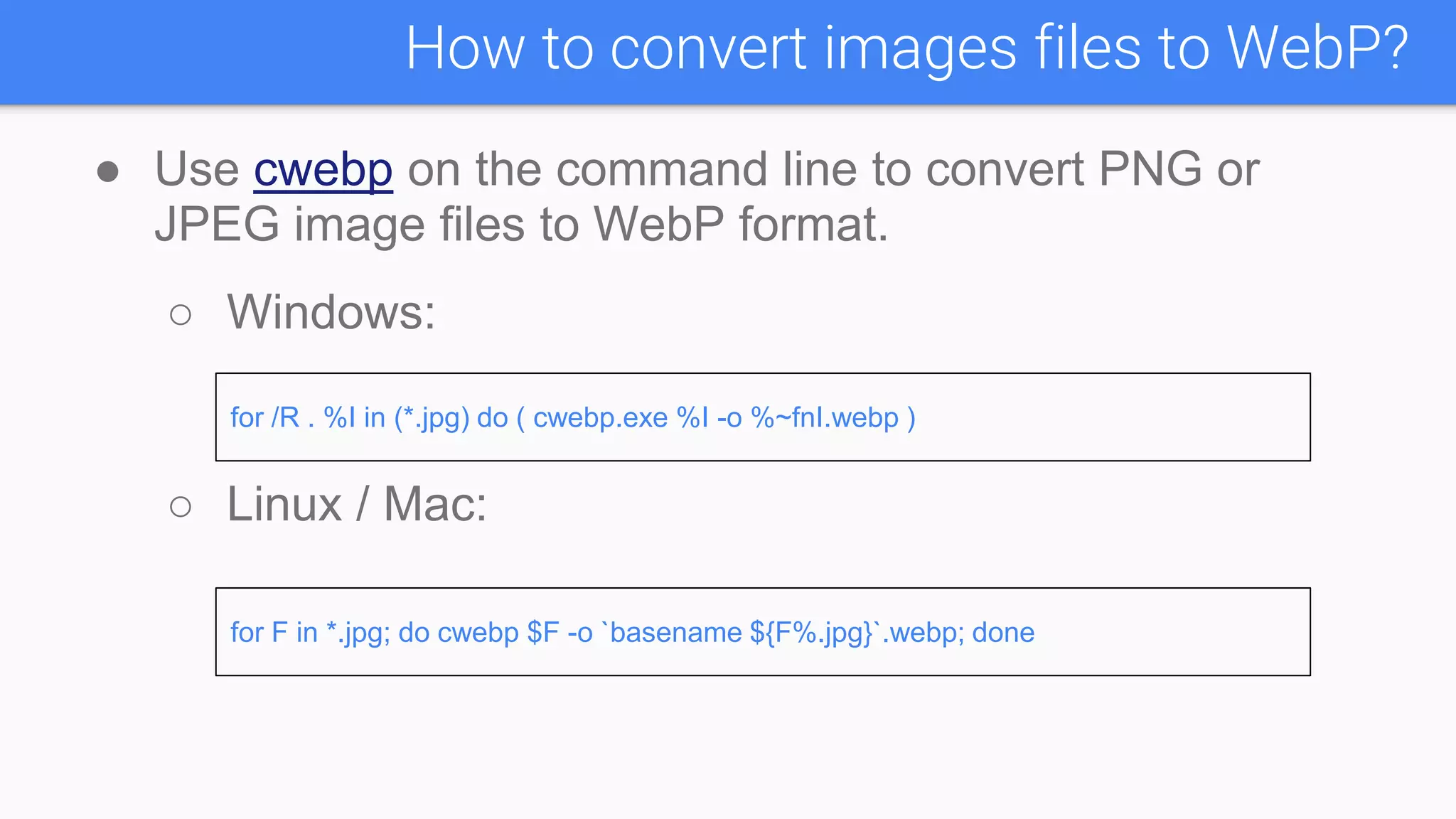 ● Use cwebp on the command line to convert PNG or
JPEG image files to WebP format.
○ Windows:
○ Linux / Mac:
How to convert images files to WebP?
for /R . %I in (*.jpg) do ( cwebp.exe %I -o %~fnI.webp )
for F in *.jpg; do cwebp $F -o `basename ${F%.jpg}`.webp; done
 