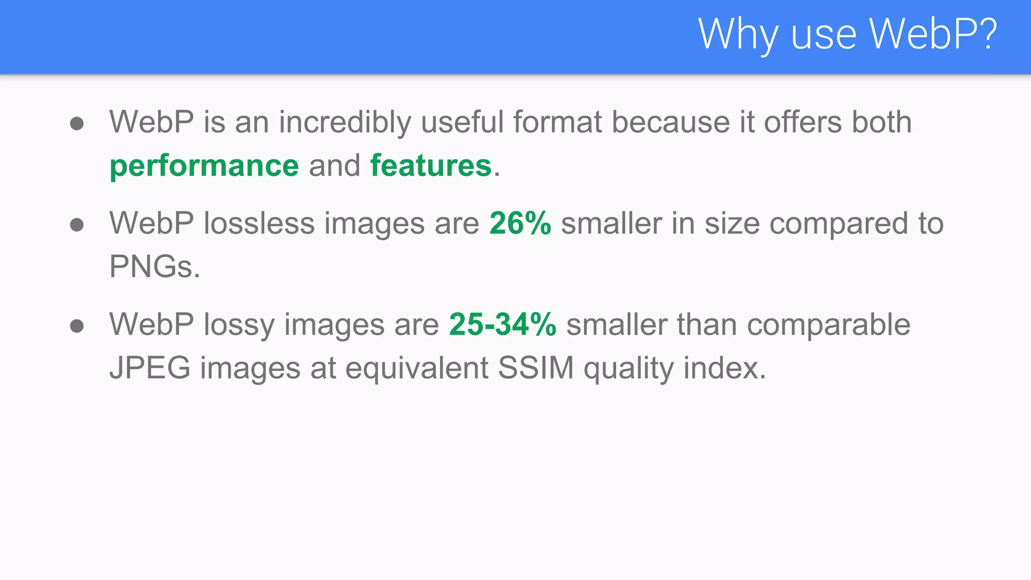 ● WebP is an incredibly useful format because it offers both
performance and features.
● WebP lossless images are 26% smaller in size compared to
PNGs.
● WebP lossy images are 25-34% smaller than comparable
JPEG images at equivalent SSIM quality index.
Why use WebP?
 
