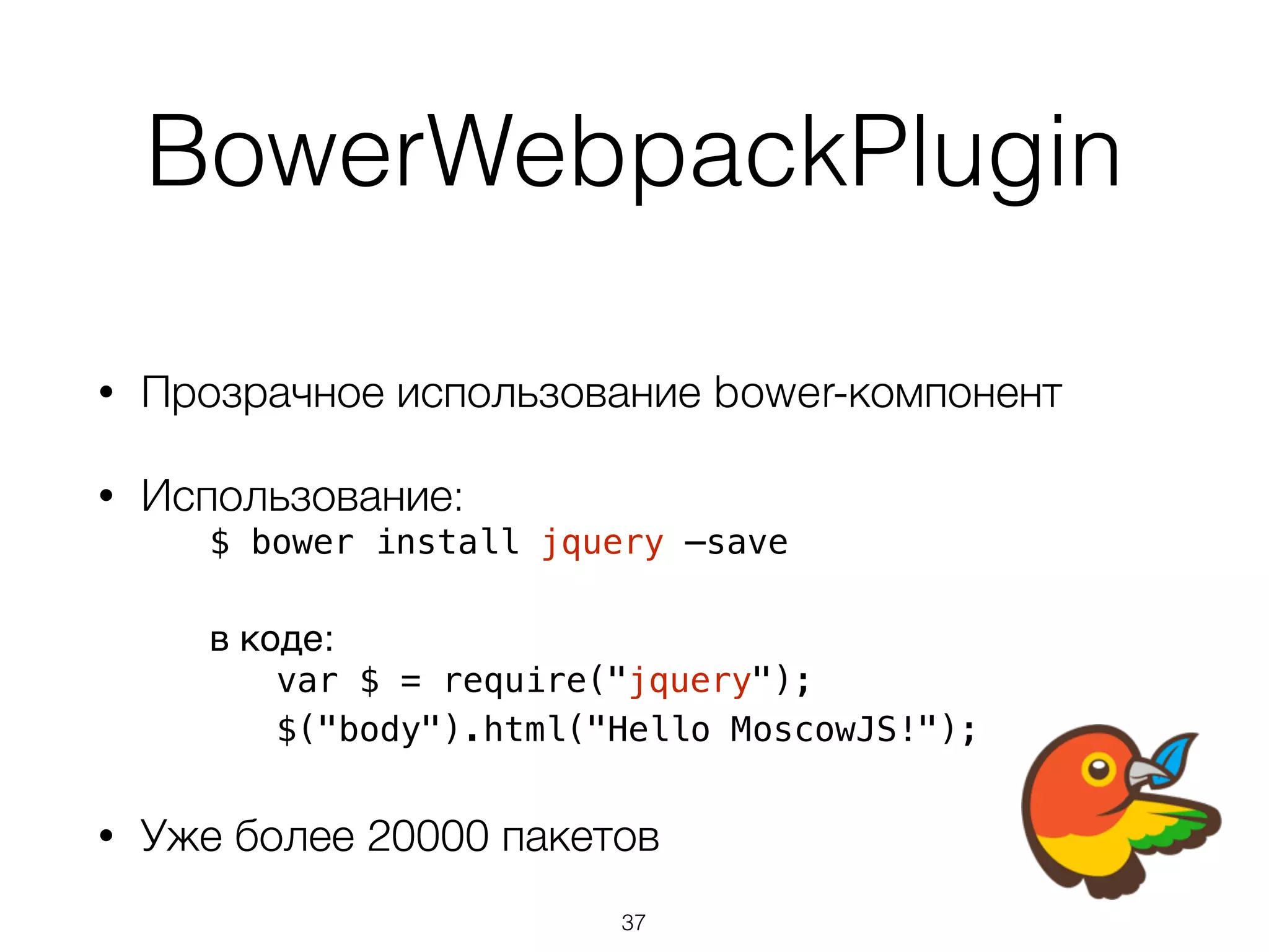 BowerWebpackPlugin 
• Прозрачное использование bower-компонент 
• Использование: 
$ bower install jquery —save 
в коде: 
var $ = require("jquery"); 
$("body").html("Hello MoscowJS!"); 
• Уже более 20000 пакетов 
37 
 