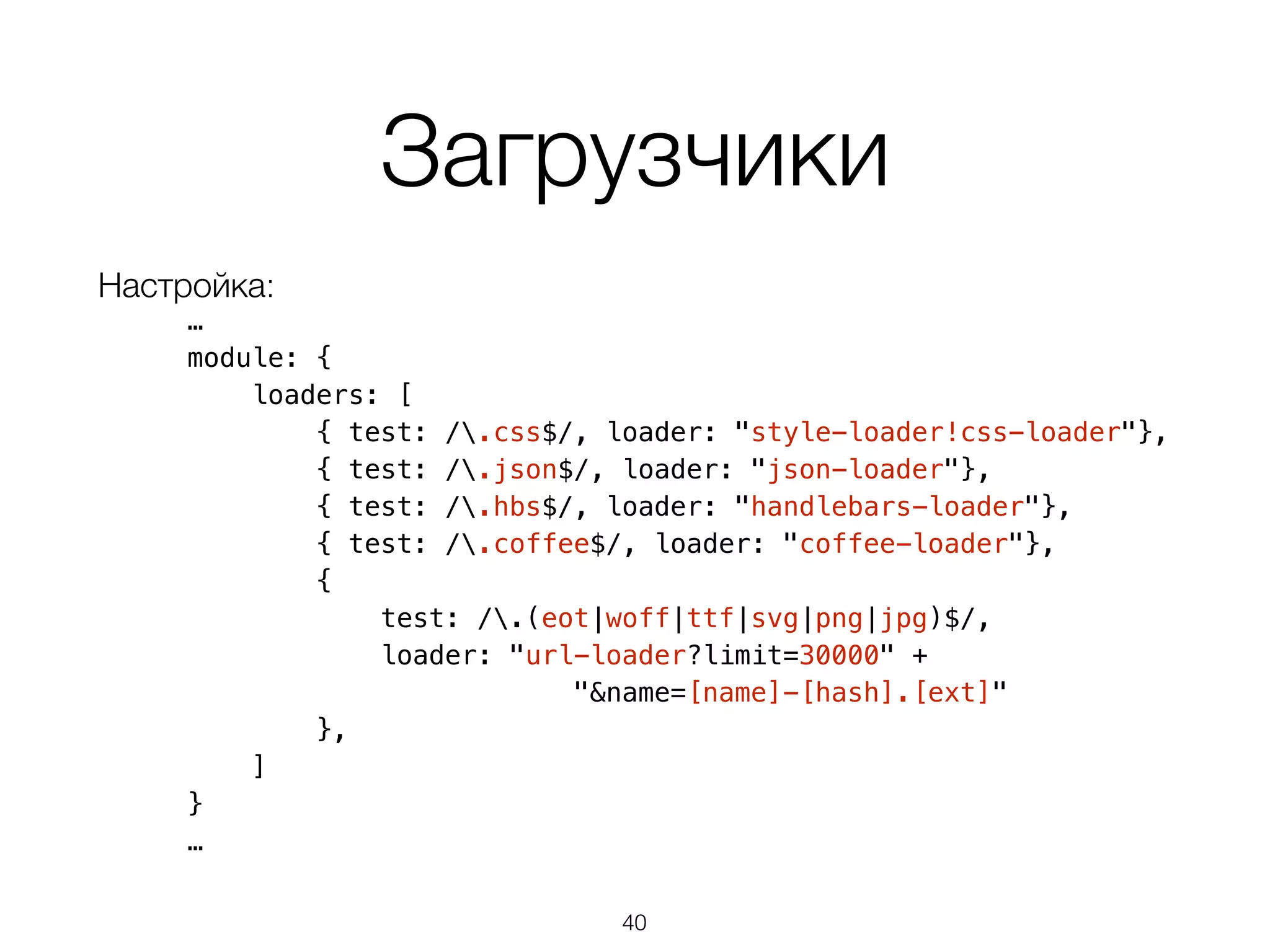 Загрузчики 
Настройка: 
… 
module: { 
loaders: [ 
{ test: /.css$/, loader: "style-loader!css-loader"}, 
{ test: /.json$/, loader: "json-loader"}, 
{ test: /.hbs$/, loader: "handlebars-loader"}, 
{ test: /.coffee$/, loader: "coffee-loader"}, 
{ 
test: /.(eot|woff|ttf|svg|png|jpg)$/, 
loader: "url-loader?limit=30000" + 
"&name=[name]-[hash].[ext]" 
}, 
] 
} 
… 
40 
 