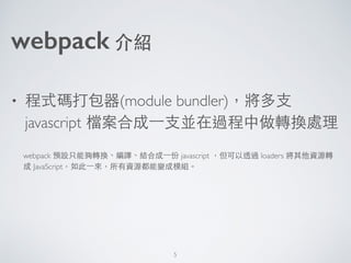 webpack 介紹
• 程式碼打包器(module bundler)，將多⽀支
javascript 檔案合成⼀一⽀支並在過程中做轉換處理
webpack 預設只能夠轉換、編譯、結合成⼀一份 javascript ，但可以透過 loaders...