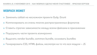 WEBPACK МОЖЕТ
▸ Заменить собой на несложном проекте Gulp, Grunt
▸ Компилировать из очень многих распространенных форматов
▸ Ставить строгие зависимости между всеми файлами в приложении
▸ Подгружать части проекта асинхронно
▸ Выделять vendor bundle, common bundle, склеивать bundles
▸ Генерировать CSS, HTML файлы, несмотря на то что все модули — JS
KHARKIV.JS, 8 NOVEMBER 2015 :: КАК WEBPACK СДЕЛАЛ МЕНЯ СЧАСТЛИВЕЕ :: ЯРОСЛАВ СЕРГЕЕВ
 