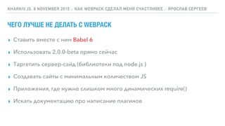 ЧЕГО ЛУЧШЕ НЕ ДЕЛАТЬ С WEBPACK
▸ Ставить вместе с ним Babel 6
▸ Использовать 2.0.0-beta прямо сейчас
▸ Таргетить сервер-сайд (библиотеки под node.js )
▸ Создавать сайты с минимальным количеством JS
▸ Приложения, где нужно слишком много динамических require()
▸ Искать документацию про написание плагинов
KHARKIV.JS, 8 NOVEMBER 2015 :: КАК WEBPACK СДЕЛАЛ МЕНЯ СЧАСТЛИВЕЕ :: ЯРОСЛАВ СЕРГЕЕВ
 