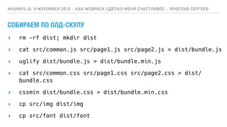 СОБИРАЕМ ПО ОЛД-СКУЛУ
▸ rm -rf dist; mkdir dist
▸ cat src/common.js src/page1.js src/page2.js > dist/bundle.js
▸ uglify dist/bundle.js > dist/bundle.min.js
▸ cat src/common.css src/page1.css src/page2.css > dist/
bundle.css
▸ cssmin dist/bundle.css > dist/bundle.min.css
▸ cp src/img dist/img
▸ cp src/font dist/font
KHARKIV.JS, 8 NOVEMBER 2015 :: КАК WEBPACK СДЕЛАЛ МЕНЯ СЧАСТЛИВЕЕ :: ЯРОСЛАВ СЕРГЕЕВ
 