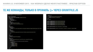 ТЕ ЖЕ КОМАНДЫ, ТОЛЬКО В ПРОФИЛЬ :}> ЧЕРЕЗ GRUNTFILE.JS
KHARKIV.JS, 8 NOVEMBER 2015 :: КАК WEBPACK СДЕЛАЛ МЕНЯ СЧАСТЛИВЕЕ :: ЯРОСЛАВ СЕРГЕЕВ
module.exports = function(grunt) {
grunt.initConfig({
pkg: grunt.file.readJSON('package.json'),
concat: {
options: {
separator: ';'
},
dist: {
src: ['src/**/*.js'],
dest: 'dist/<%= pkg.name %>.js'
}
},
uglify: {
options: {
banner: '/*! <%= pkg.name %> <%= grunt.template.today("dd-mm-yyyy") %> */n'
},
dist: {
files: {
'dist/<%= pkg.name %>.min.js': ['<%= concat.dist.dest %>']
}
}
},
qunit: {
files: ['test/**/*.html']
},
jshint: {
files: ['Gruntfile.js', 'src/**/*.js', 'test/**/*.js'],
options: {
// options here to override JSHint defaults
globals: {
jQuery: true,
console: true,
module: true,
document: true
}
}
},
watch: {
files: ['<%= jshint.files %>'],
tasks: ['jshint', 'qunit']
}
}); });
grunt.loadNpmTasks('grunt-contrib-uglify');
grunt.loadNpmTasks('grunt-contrib-jshint');
grunt.loadNpmTasks('grunt-contrib-qunit');
grunt.loadNpmTasks('grunt-contrib-watch');
grunt.loadNpmTasks('grunt-contrib-concat');
grunt.registerTask('test', ['jshint', 'qunit']);
grunt.registerTask('default', ['jshint', 'qunit', 'concat', 'uglify']);
};
 
