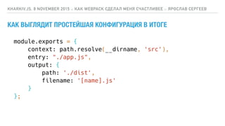 КАК ВЫГЛЯДИТ ПРОСТЕЙШАЯ КОНФИГУРАЦИЯ В ИТОГЕ
KHARKIV.JS, 8 NOVEMBER 2015 :: КАК WEBPACK СДЕЛАЛ МЕНЯ СЧАСТЛИВЕЕ :: ЯРОСЛАВ СЕРГЕЕВ
module.exports = {
context: path.resolve(__dirname, 'src'),
entry: "./app.js",
output: {
path: './dist',
filename: '[name].js'
}
};
 