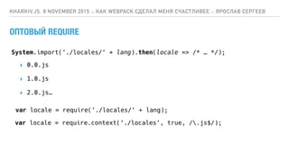 ОПТОВЫЙ REQUIRE
KHARKIV.JS, 8 NOVEMBER 2015 :: КАК WEBPACK СДЕЛАЛ МЕНЯ СЧАСТЛИВЕЕ :: ЯРОСЛАВ СЕРГЕЕВ
var locale = require(‘./locales/‘ + lang);
var locale = require.context(‘./locales’, true, /.js$/);
System.import(‘./locales/‘ + lang).then(locale => /* … */);
▸ 0.0.js
▸ 1.0.js
▸ 2.0.js…
 