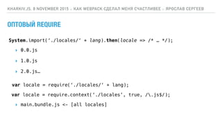 ОПТОВЫЙ REQUIRE
KHARKIV.JS, 8 NOVEMBER 2015 :: КАК WEBPACK СДЕЛАЛ МЕНЯ СЧАСТЛИВЕЕ :: ЯРОСЛАВ СЕРГЕЕВ
var locale = require(‘./locales/‘ + lang);
var locale = require.context(‘./locales’, true, /.js$/);
System.import(‘./locales/‘ + lang).then(locale => /* … */);
▸ 0.0.js
▸ 1.0.js
▸ 2.0.js…
▸ main.bundle.js <- [all locales]
 